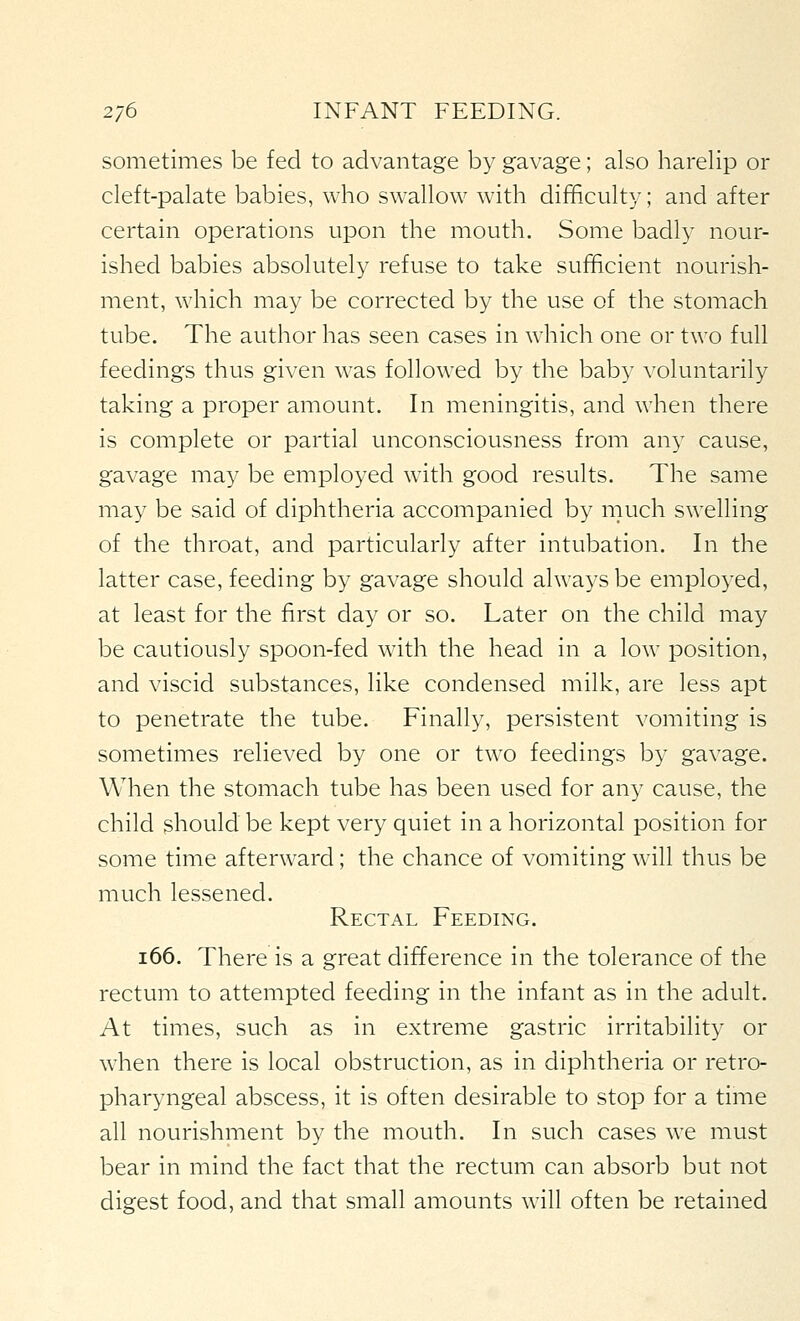 sometimes be fed to advantage by gavage; also harelip or cleft-palate babies, who swallow with difficulty; and after certain operations upon the mouth. Some badly nour- ished babies absolutely refuse to take sufficient nourish- ment, which may be corrected by the use of the stomach tube. The author has seen cases in w^iich one or two full feedings thus given was followed by the baby voluntarily taking a proper amount. In meningitis, and when there is complete or partial unconsciousness from any cause, gavage may be employed with good results. The same may be said of diphtheria accompanied by much swelling of the throat, and particularly after intubation. In the latter case, feeding by gavage should always be employed, at least for the first day or so. Later on the child may be cautiously spoon-fed with the head in a low position, and viscid substances, like condensed milk, are less apt to penetrate the tube. Finally, persistent vomiting is sometimes relieved by one or two feedings by gavage. When the stomach tube has been used for any cause, the child should be kept very quiet in a horizontal position for some time afterward; the chance of vomiting will thus be much lessened. Rectal Feeding. i66. There is a great difference in the tolerance of the rectum to attempted feeding in the infant as in the adult. At times, such as in extreme gastric irritability or when there is local obstruction, as in diphtheria or retro- pharyngeal abscess, it is often desirable to stop for a time all nourishment by the mouth. In such cases we must bear in mind the fact that the rectum can absorb but not digest food, and that small amounts will often be retained