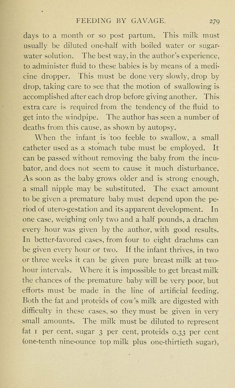 days to a month or so post partum. This milk must usually be diluted one-half with boiled water or sugar- water solution. The best way, in the author's experience, to administer fluid to these babies is by means of a medi- cine dropper. This must be done very slowly, drop by drop, taking care to see that the motion of swallowing is accomplished after each drop before giving another. This extra care is required from the tendency of the fluid to get into the windpipe. The author has seen a number of deaths from this cause, as shown by autopsy. When the infant is too feeble to swallow, a small catheter used as a stomach tube must be employed. It can be passed without removing the baby from the incu- bator, and does not seem to cause it much disturbance. As soon as the baby grows older and is strong enough, a small nipple may be substituted. The exact amount to be given a premature baby must depend upon the pe- riod of utero-gestation and its apparent development. In one case, weighing only two and a half pounds, a drachm every hour was given by the author, with good results. In better-favored cases, from four to eight drachms can be given every hour or two. If the infant thrives, in two or three weeks it can be given pure breast milk at two- hour intervals. Where it is impossible to get breast milk the chances of the premature baby will be very poor, but efforts must be made in the line of artificial feeding. Both the fat and proteids of cow's milk are digested with difficulty in these cases, so they must be given in ver^^ small amounts. The milk must be diluted to represent fat I per cent, sugar 3 per cent, proteids 0.33 per cent (one-tenth nine-ounce top milk plus one-thirtieth sugar),