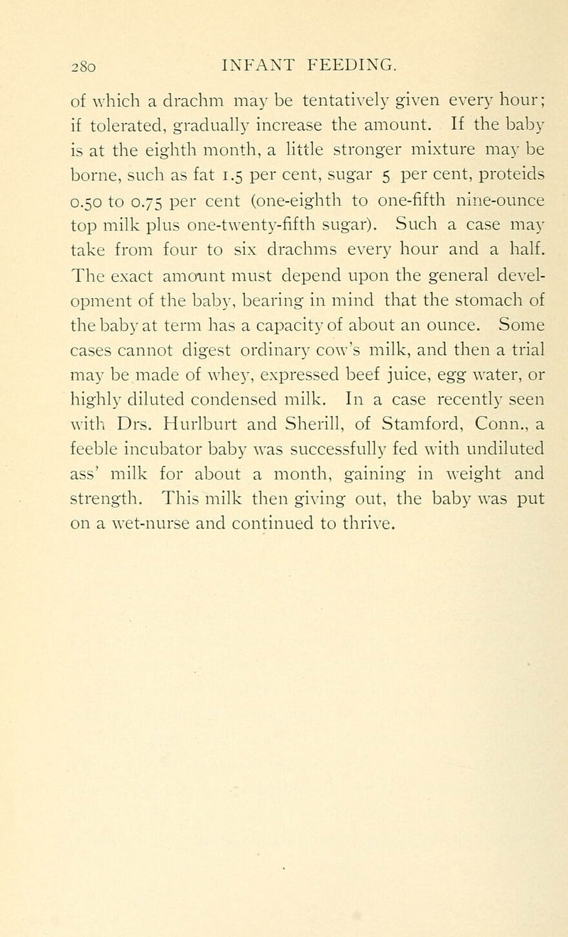of which a drachm may be tentatively given every hour; if tolerated, gradually increase the amount. If the baby is at the eighth month, a little stronger mixture may be borne, such as fat 1.5 per cent, sugar 5 per cent, proteids 0.50 to 0.75 per cent (one-eighth to one-fifth nine-ounce top milk plus one-twenty-fifth sugar). Such a case may take from four to six drachms every hour and a half. The exact amoimt must depend upon the general devel- opment of the baby, bearing in mind that the stomach of the baby at term has a capacit}' of about an ounce. Some cases cannot digest ordinar}^ cow's milk, and then a trial may be made of whe}', expressed beef juice, egg water, or highly diluted condensed milk. In a case recentl}' seen with Drs. Hurlburt and Sherill, of Stamford, Conn., a feeble incubator baby was successfully fed with undiluted ass' milk for about a month, gaining in weight and strength. This milk then giving out, the baby w^as put on a wet-nurse and continued to thrive.