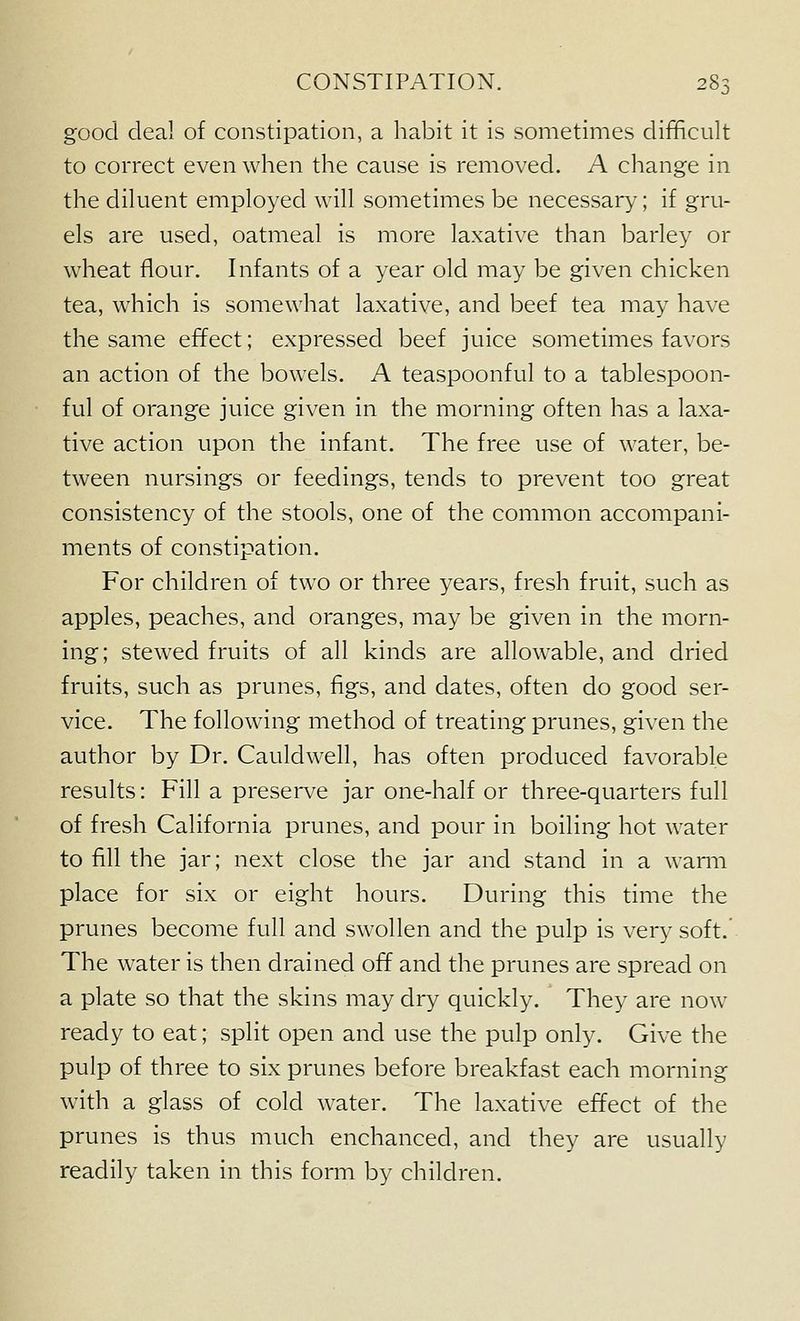 good deal of constipation, a habit it is sometimes difficult to correct even when the cause is removed. A change in the diluent employed will sometimes be necessary; if gru- els are used, oatmeal is more laxative than barley or wheat flour. Infants of a year old may be given chicken tea, which is somewhat laxative, and beef tea may have the same effect; expressed beef juice sometimes favors an action of the bowels. A teaspoonful to a tablespoon- ful of orange juice given in the morning often has a laxa- tive action upon the infant. The free use of water, be- tween nursings or feedings, tends to prevent too great consistency of the stools, one of the common accompani- ments of constipation. For children of two or three years, fresh fruit, such as apples, peaches, and oranges, may be given in the morn- ing; stewed fruits of all kinds are allowable, and dried fruits, such as prunes, figs, and dates, often do good ser- vice. The following method of treating prunes, given the author by Dr. Cauldwell, has often produced favorable results: Fill a presei*ve jar one-half or three-quarters full of fresh California prunes, and pour in boiling hot water to fill the jar; next close the jar and stand in a wami place for six or eight hours. During this time the prunes become full and swollen and the pulp is very soft. The water is then drained off and the prunes are spread on a plate so that the skins may dry quickly. They are now ready to eat; split open and use the pulp only. Give the pulp of three to six prunes before breakfast each morning with a glass of cold water. The laxative effect of the prunes is thus much enchanced, and they are usually readily taken in this form by children.