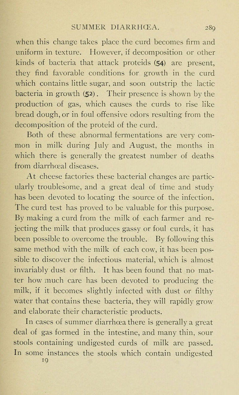 when this change takes place the curd becomes firm and uniform in texture. However, if decomposition or otlier kinds of bacteria that attack proteids (54) are present, they find favorable conditions for growth in the curd which contains little sugar, and soon outstrip the lactic bacteria in growth (52), Their presence is shown by the production of gas, which causes the curds to rise like bread dough, or in foul offensive odors resulting from the decomposition of the proteid of the curd. Both of these abnormal fermentations are ver}^ com- mon in milk during July and August, the months in which there is generally the greatest number of deaths from diarrhoeal diseases. At cheese factories these bacterial changes are partic- ularly troublesome, and a great deal of time and study has been devoted to locating the source of the infection. The curd test has proved to be valuable for this i3urpose. By making a curd from the milk of each farmer and re- jecting the milk that produces gassy or foul curds, it has been possible to overcome the trouble. By following this same method with the milk of each cow, it has been pos- sible to discover the infectious material, which is almost invariably dust or filth. It has been found that no mat- ter how much care has been devoted to producing the milk, if it becomes slightly infected with dust or filthy water that contains these bacteria, they w411 rapidly grow and elaborate their characteristic products. In cases of summer diarrhoea there is generally a great deal of gas formed in the intestine, and many thin, sour stools containing undigested curds of milk are passed. In some instances the stools which contain undigested 19