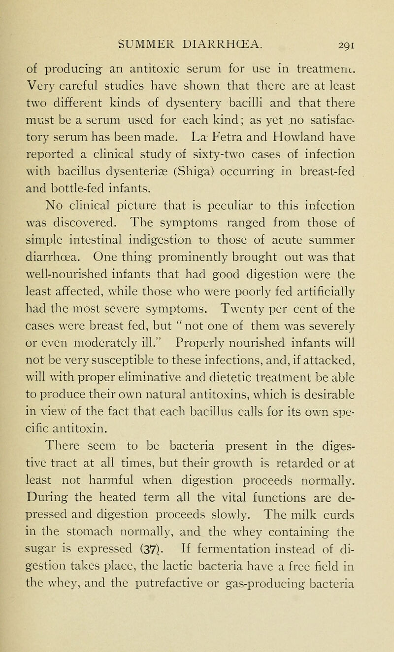 of producing an antitoxic serum for use in treatment. Very careful studies have shown that there are at least two different kinds of dysentery bacilli and that there must be a serum used for each kind; as yet no satisfac- tory serum has been made. La Fetra and Rowland have reported a clinical study of sixty-two cases of infection with bacillus dysenterise (Shiga) occurring in breast-fed and bottle-fed infants. No clinical picture that is peculiar to this infection was discovered. The symptoms ranged from those of simple intestinal indigestion to those of acute summer diarrhoea. One thing prominently brought out was that well-nourished infants that had good digestion were the least affected, while those who were poorly fed artificially had the most severe symptoms. Twenty per cent of the cases were breast fed, but  not one of them was severely or even moderately ill. Properly nourished infants will not be very susceptible to these infections, and, if attacked, will with proper eliminative and dietetic treatment be able to produce their own natural antitoxins, which is desirable in view of the fact that each bacillus calls for its own spe- cific antitoxin. There seem to be bacteria present in the diges- tive tract at all times, but their growth is retarded or at least not harmful when digestion proceeds normally. During the heated term all the vital functions are de- pressed and digestion proceeds slowly. The milk curds in the stomach normally, and the whey containing the sugar is expressed (37). If fermentation instead of di- gestion takes place, the lactic bacteria have a free field in the whey, and the putrefactive or gas-producing bacteria