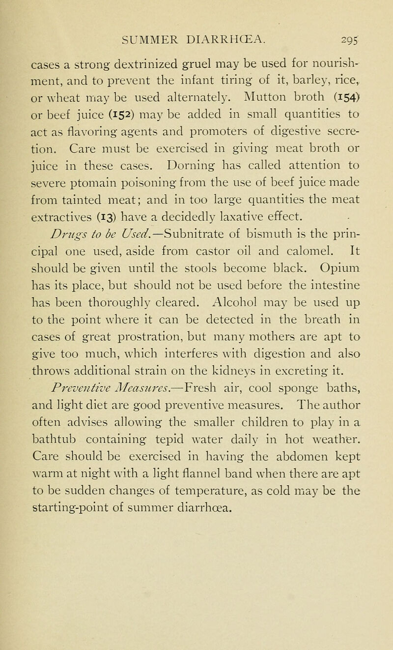 cases a strong dextrinized gruel may be used for nourish- ment, and to prevent the infant tiring of it, barley, rice, or wheat may be used alternately. Mutton broth (154) or beef juice (152) may be added in small quantities to act as flavoring agents and promoters of digestive secre- tion. Care must be exercised in giving meat broth or juice in these cases. Doming has called attention to severe ptomain poisoning from the use of beef juice made from tainted meat; and in too large quantities the meat extractives (13) have a decidedly laxative effect. Drugs to be Used.—Subnitrate of bismuth is the prin- cipal one used, aside from castor oil and calomel. It should be given until the stools become black. Opium has its place, but should not be used before the intestine has been thoroughly cleared. Alcohol may be used up to the point where it can be detected in the breath in cases of great prostration, but many mothers are apt to give too much, which interferes with digestion and also throws additional strain on the kidneys in excreting it. Preventive Meastires.—Fresh air, cool sponge baths, and light diet are good preventive measures. The author often advises allowing the smaller children to play in a bathtub containing tepid water daily in hot weather. Care should be exercised in having the abdomen kept warm at night with a light flannel band when there are apt to be sudden changes of temperature, as cold miay be the starting-point of summer diarrhoea.