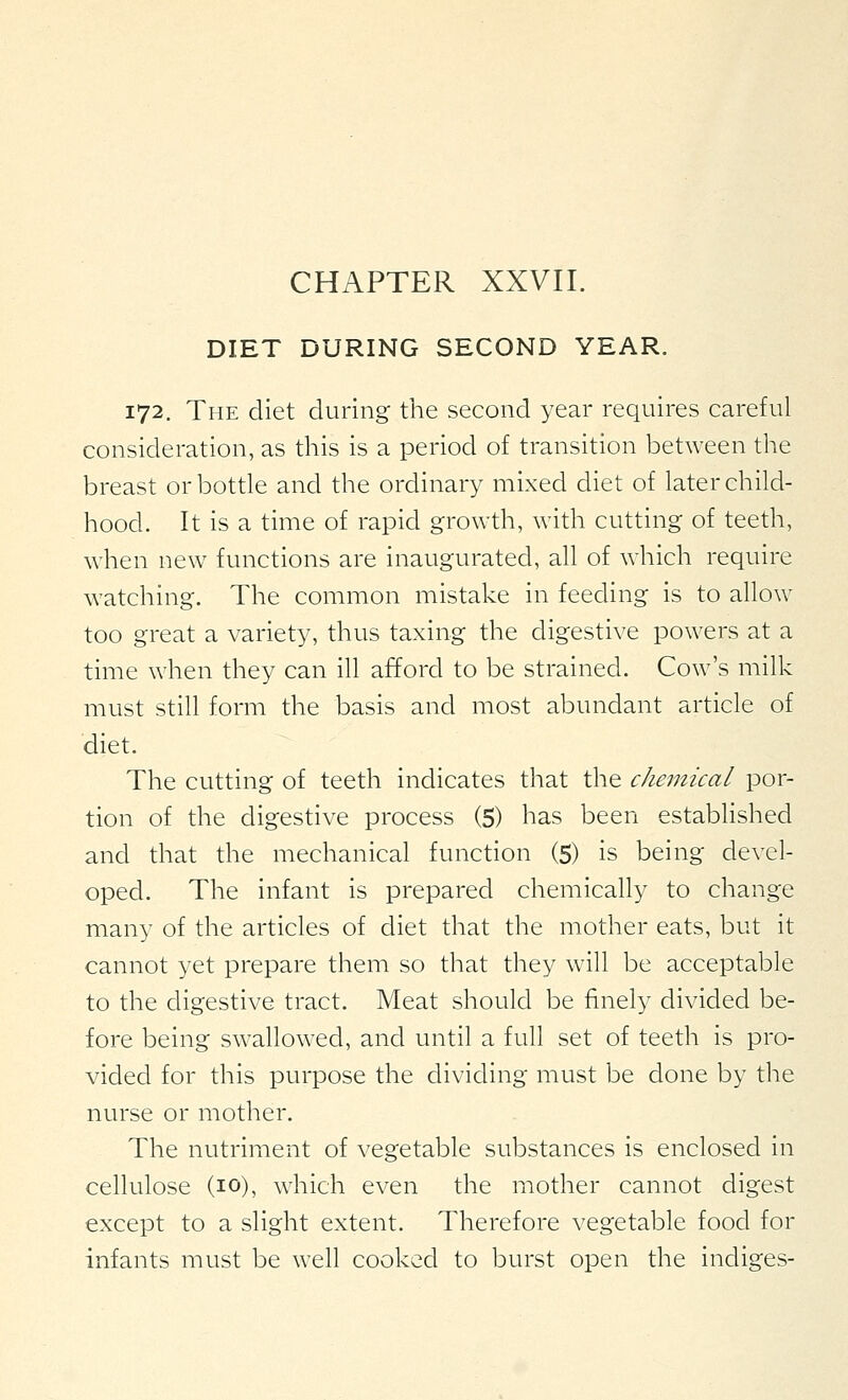 CHAPTER XXVII. DIET DURING SECOND YEAR. 172. The diet during the second year requires careful consideration, as this is a period of transition between the breast or bottle and the ordinary mixed diet of later child- hood. It is a time of rapid growth, with cutting of teeth, when new functions are inaugurated, all of which require watching. The common mistake in feeding is to allow too great a variety, thus taxing the digestive powers at a time when they can ill afford to be strained. Cow's milk must still form the basis and most abundant article of diet. The cutting of teeth indicates that the chemical por- tion of the digestive process (5) has been established and that the mechanical function (5) is being devel- oped. The infant is prepared chemically to change many of the articles of diet that the mother eats, but it cannot yet prepare them so that they will be acceptable to the digestive tract. Meat should be finely divided be- fore being swallowed, and until a full set of teeth is pro- vided for this purpose the dividing must be done by the nurse or mother. The nutriment of vegetable substances is enclosed in cellulose (10), which even the mother cannot digest except to a slight extent. Therefore vegetable food for infants must be well cooked to burst open the indiges-