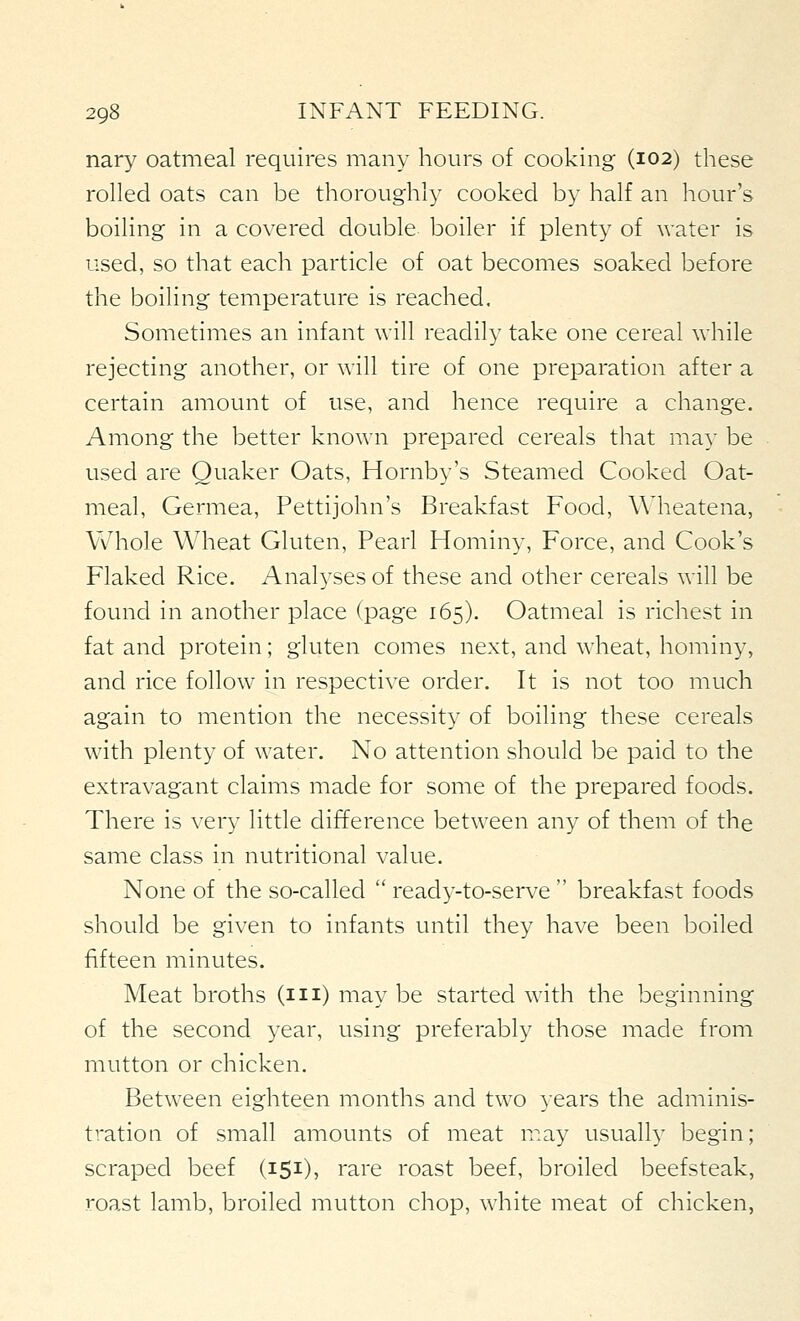 nary oatmeal requires many hours of cooking (102) these rolled oats can be thoroughly cooked by half an hour's boiling in a covered double boiler if plenty of water is used, so that each particle of oat becomes soaked before the boiling temperature is reached. Sometimes an infant will readily take one cereal while rejecting another, or will tire of one preparation after a certain amount of use, and hence require a change. Among the better known prepared cereals that may be used are Quaker Oats, Hornby's Steamed Cooked Oat- meal, Germea, Pettijohn's Breakfast Food, Wheatena, Whole Wheat Gluten, Pearl Hominy, Force, and Cook's Flaked Rice. Anal^^ses of these and other cereals will be found in another place (page 165). Oatmeal is richest in fat and protein; gluten comes next, and wheat, hominy, and rice follow in respective order. It is not too much again to mention the necessity of boiling these cereals with plenty of water. No attention should be paid to the extravagant claims made for some of the prepared foods. There is very little difference between any of them of the same class in nutritional value. None of the so-called  ready-to-serve  breakfast foods should be given to infants until they have been boiled fifteen minutes. Meat broths (m) may be started with the beginning of the second year, using preferably those made from mutton or chicken. Between eighteen months and two years the adminis- tration of small amounts of meat may usually begin; scraped beef (151), rare roast beef, broiled beefsteak, roast lamb, broiled mutton chop, white meat of chicken,