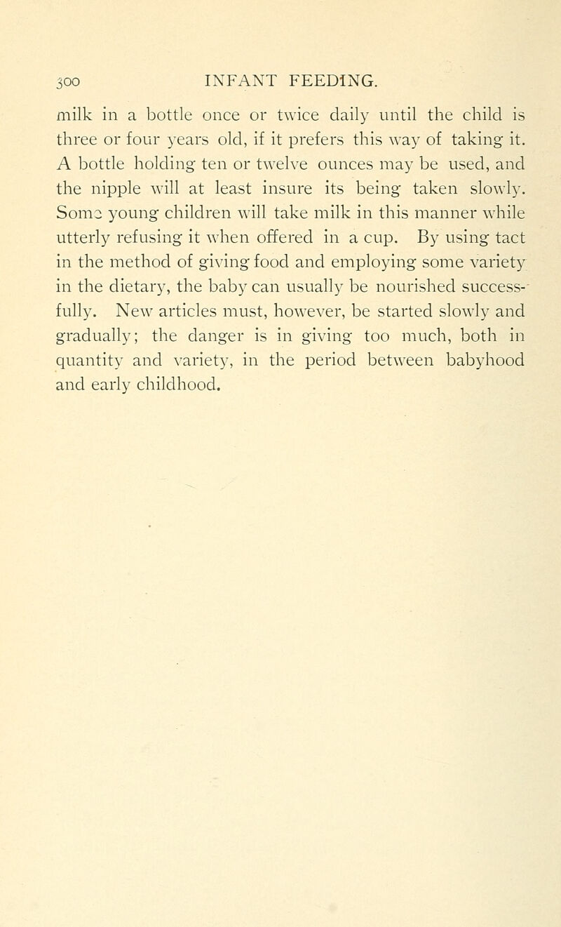 milk in a bottle once or twice daily until the child is three or four years old, if it prefers this way of taking it. A bottle holding ten or twelve ounces may be used, and the nipple will at least insure its being taken slowly. Soma young children will take milk in this manner while utterly refusing it when offered in a cup. By using tact in the method of giving food and employing some variety in the dietary, the bab}' can usually be nourished success-- fully. New articles must, however, be started slowly and gradually; the danger is in giving too much, both in quantity and \'ariety, in the period between babyhood and early childhood.