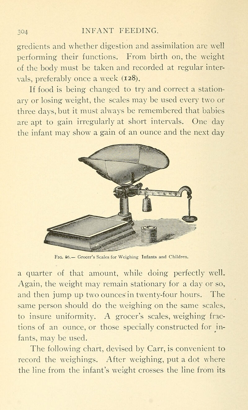 gredients and whether digestion and assimilation are well performing their functions. From birth on, the weight of the body must be taken and recorded at regular inter- vals, preferably once a week (128). If food is being changed to try and correct a station- ary or losing weight, the scales may be used every two or three days, but it must always be remembered that babies are apt to gain irregularly at short intervals. One day the infant may show a gain of an ounce and the next day Fig. 86.— Grocer's Scales for Weighing Infants and Children. a quarter of that amount, while doing perfectly well. Again, the weight may remain stationary for a day or so» and then jump up two ounces'in twenty-four hours. The same person should do the weighing on the same scales, to insure uniformity. A grocer's scales, weighing frac- tions of an ounce, or those specially constructed for in- fants, may be used. The following chart, devised by Carr, is convenient to record the weighings. After weighing, put a dot where the line from the infant's weight crosses the line from its