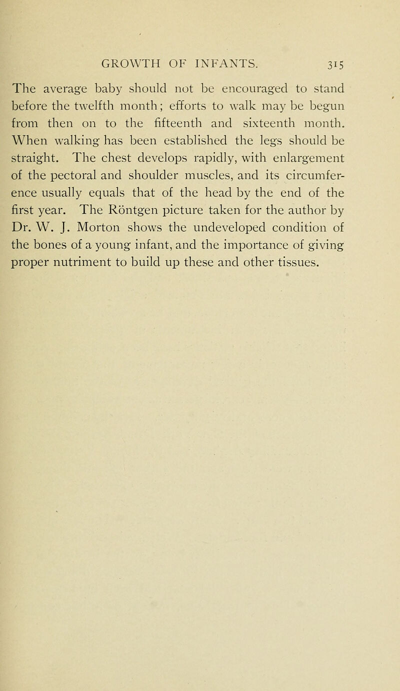 The average baby should not be encouraged to stand before the twelfth month; efforts to walk may be begun from then on to the fifteenth and sixteenth month. When walking has been established the legs should be straight. The chest develops rapidly, with enlargement of the pectoral and shoulder muscles, and its circumfer- ence usually equals that of the head by the end of the first year. The Rontgen picture taken for the author by Dr. W. J. Morton shows the undeveloped condition of the bones of a young infant, and the importance of giving proper nutriment to build up these and other tissues.