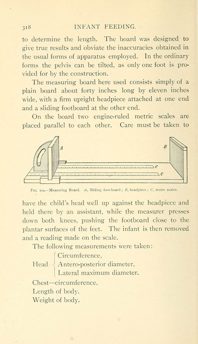 to determine the length. The board was designed to give true results and obviate the inaccuracies obtained in the usual forms of apparatus employed. In the ordinary forms the pelvis can be tilted, as only one foot is pro- vided for by the construction. The measuring board here used consists simply of a plain board about forty inches long by eleven inches wide, with a firm upright headpiece attached at one end and a sliding footboard at the other end. On the board two engine-ruled metric scales are placed parallel to each other. Care must be taken to :\c I. I ■ I, I ■ I ■ I. ,,...,. ^ ,,. ^ ... ^ . ^ , ^ , ^ , ^ A C Fig. I02.—Measuring Board. A, Sliding foot-board; B, headpiece; C, metre scales. have the child's head well up against the headpiece and held there by an assistant, while the measurer presses dowm both knees, pushing the footboard close to the plantar surfaces of the feet. The infant is then removed and a reading made on the scale. The following measurements were taken: Circumference, Head - Antero-posterior diameter, Lateral maximum diameter. Chest—^^circumference. Length of body. Weight of body.