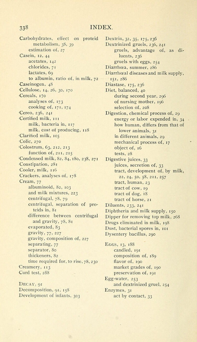 Carbohydrates, effect on proteid metabolism, 38, 39 estimation of, 27 Casein, 12, 44 acetates, 142 chlorides, 71 lactates, 69 to albumin, ratio of, in milk, 72 Caseinogen, 48 Cellulose, 14, 26, 30, 170 Cereals, 170 analyses of, 173 cooking of, 171, 174 ■Cereo, 236, 241 Certified milk, iii milk, bacteria in, 117 milk, cost of producing, 118 'Clarified milk, 105 Colic, 270 'Colostrum, 63, 212, 213 function of, 211, 215 'Condensed milk, 82, 84, 180, 238, 271 Constipation, 281 Cooler, milk, 116 Crackers, analyses of, 178 Cream, 77 albuminoid, 82, 103 and milk mixtures, 223 centrifugal, 78, 79 centrifugal, separation of pro- teids in, 81 'difference between centrifugal and gravity, 78, Si evaporated, 83 gravity, 77, 227 gravity, composition of, 227 separating, 77 separator, 80 thickeners, 82 time required for, to rise, 78, 230 Creamery, 113 Curd test, 2S8 Decay, 91 Decomposition, 91, 158 Development of infants, 303 Dextrin, 32, 35, 175,236 Dextrinized gruels, 236, 241 gruels, advantage of, as di- luents, 236 gruels with eggs, 254 Diarrhoea, summer, 286 Diarrhoeal diseases and milk supply, 151, 286 Diastase, 175, 236 Diet, balanced, 40 during second year, 296 of nursing mother, 196 selection of, 208 Digestion, chemical process of, 29 energy or labor expended in, 34 how human, differs from that of lower animals, 31 in different animals, 29 mechanical process of, 17 object of, 16 tests, 28 Digestive juices, 33 juices, secretion of, 33 tract, development of, by milk, 22, 24, 50, 58, 211, 257 tract, human, 23 tract of cow, 19 tract of dog, 18 tract of horse, 21 Diluents, 233, 241 Diphtheria and milk supply, 150 Dipper for removing top milk, 268 Drugs eliminated in milk, 198 Dust, bacterial spores in, loi Dysentery bacillus, 290 Eggs, 13, 188 candled, 191 composition of, 189 flavor of, 190 market grades of, 190 preservation of, 191 Egg-water, 253 and dextrinized gruel, 254 Enzymes, 31 act by contact, 33