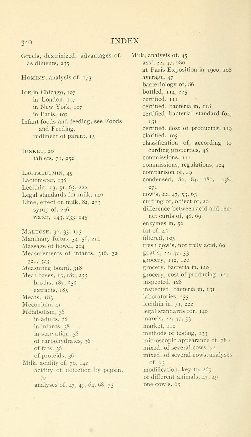 Gruels, dextrinized, advantages of, as diluents, 235 Hominy, analysis of, 173 Ice in Chicago, 107 in London, 107 in New York, 107 in Paris, 107 Infant foods and feeding, see Foods and Feeding. rudiment of parent, 15 Junket, 20 tablets, 71, 252 Lactalbujmin, 45 Lactometer, 13S Lecithin, 13, 51, 65, 222 Legal standards for milk, 140 Lime, effect on milk, 82, 233 syrup of, 246 water, 143, 233, 243 Maltose, 32, 35, 175 Mammary foetus, 54, 56, 214 Massage of bowel, 284 Measurements of infants, 316, 32 3-^' 3-3 Measuring board, 318 Meat bases, 13, 187, 255 broths, 187, 255 extracts, 185 Meats, 183 Meconium, 41 Metabolism, 36 in adults, 38 in infants, 38 in starvation, 38 of carbohydrates, 36 of fats, 36 of proteids, 36 Milk, acidity of, 70. 142 acidity of, detection by pepsin, 70 analyses of, 47, 49, 64, 68, 73 Milk, analysis of, 45 ass', 22, 47, 280 at Paris Exposition in 1900, 108 average, 47 bacteriology of, 86 bottled, 114, 225 certified, 111 certified, bacteria in, 118 certified, bacterial standard for, 131 certified, cost of producing, 119 clarified, 105 classification of, according to curding properties, 48 commissions, iii commissions, regulations, 124 comparison of, 49 condensed, 82, 84, 180, 238, 271 cow's, 22, 47, 53, 63 curding of, object of, 20 difference between acid and ren- net curds of, 48, 69 enzymes in, 52 fat of, 45 filtered, 105 fresh cow's, not truly acid. 69 goat's, 22, 47, 53 grocery, 112, 120 grocery, bacteria in, 120 grocery, cost of producing. 121 inspected, 12S inspected, bacteria in, 131 laboratories, 255 lecithin in, 51, 222 legal standards for, 140 mare's, 22, 47, 53 market, no methods of testing, 133 microscopic appearance of, 78 - mixed, of several cows, 72 mixed, of several cows, analyses of, 73 modification, key to, 269 of different animals, 47, 49 one cow's, 65