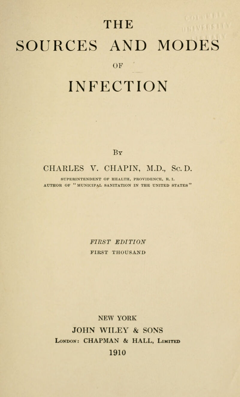 THE SOURCES AND MODES OF INFECTION By CHARLES V. CHAPIN, M.D., Sc. D. SUPERINTENDENT OP HEALTH, PROVIDENCE, R. I. AUTHOR OF municipal SANITATION IN THE UNITED STATES FIRST EDITION FIRST THOUSAND NEW YORK JOHN WILEY & SONS Lokdon: chapman & HALL, Limited 1910