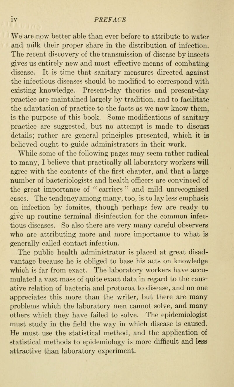 We are now better able than ever before to attribute to water and milk their proper share in the distribution of infection. The recent discovery of the transmission of disease by insects gives us entirely new and most effective means of combating disease. It is time that sanitary measures directed against the infectious diseases should be modified to correspond with existing knowledge. Present-day theories and present-day practice are maintained largely by tradition, and to facilitate the adaptation of practice to the facts as we now know them, is the purpose of this book. Some modifications of sanitary practice are suggested, but no attempt is made to discuss details; rather are general principles presented, which it is believed ought to guide administrators in their work. While some of the following pages may seem rather radical to many, I believe that practically all laboratory workers will agree with the contents of the first chapter, and that a large number of bacteriologists and health officers are convinced of the great importance of  carriers  and mild unrecognized cases. The tendency among many, too, is to lay less emphasis on infection by fomites, though perhaps few are ready to give up routine terminal disinfection for the common infec- tious diseases. So also there are very many careful observers who are attributing more and more importance to what is generally called contact infection. The public health administrator is placed at great disad- vantage because he is obliged to base his acts on knowledge which is far from exact. The laboratory workers have accu- mulated a vast mass of quite exact data in regard to the caus- ative relation of bacteria and protozoa to disease, and no one appreciates this more than the writer, but there are many problems which the laboratory men cannot solve, and many others which they have failed to solve. The epidemiologist must study in the field the way in which disease is caused. He must use the statistical method, and the application of statistical methods to epidemiology is more difficult and less attractive than laboratory experiment.
