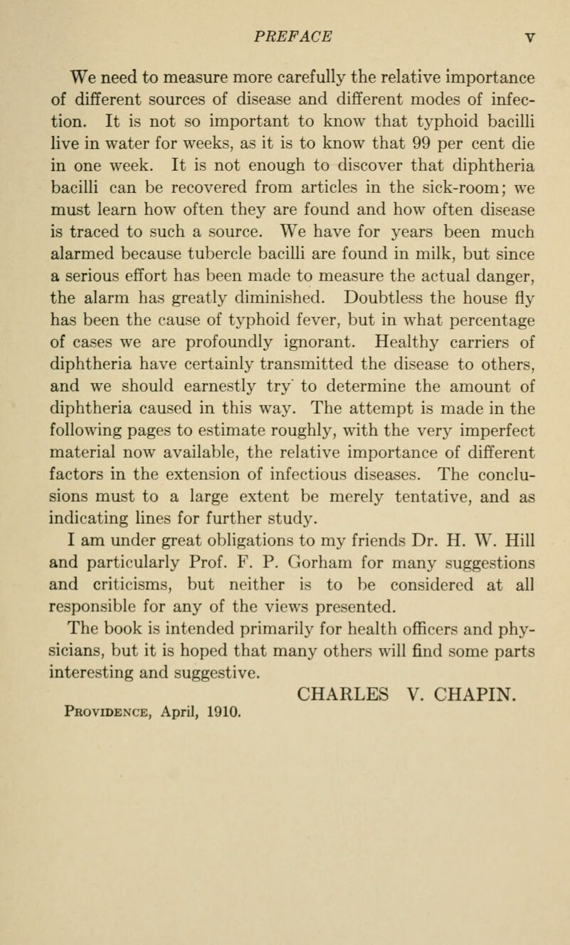 We need to measure more carefully the relative Importance of different sources of disease and different modes of infec- tion. It is not so important to know that typhoid bacilli live in water for weeks, as it is to know that 99 per cent die in one week. It is not enough to discover that diphtheria bacilli can be recovered from articles in the sick-room; we must learn how often they are found and how often disease is traced to such a source. We have for years been much alarmed because tubercle bacilli are found in milk, but since a serious effort has been made to measure the actual danger, the alarm has greatly diminished. Doubtless the house fly has been the cause of typhoid fever, but in what percentage of cases we are profoundly ignorant. Healthy carriers of diphtheria have certainly transmitted the disease to others, and we should earnestly try' to determine the amount of diphtheria caused in this way. The attempt is made in the following pages to estimate roughly, with the very imperfect material now available, the relative importance of different factors in the extension of infectious diseases. The conclu- sions must to a large extent be merely tentative, and as indicating lines for further study. I am under great obligations to my friends Dr. H. W. Hill and particularly Prof. F. P. Gorham for many suggestions and criticisms, but neither is to be considered at all responsible for any of the views presented. The book is intended primarily for health officers and phy- sicians, but it is hoped that many others will find some parts interesting and suggestive. CHARLES V. CHAPIN. Providence, April, 1910.