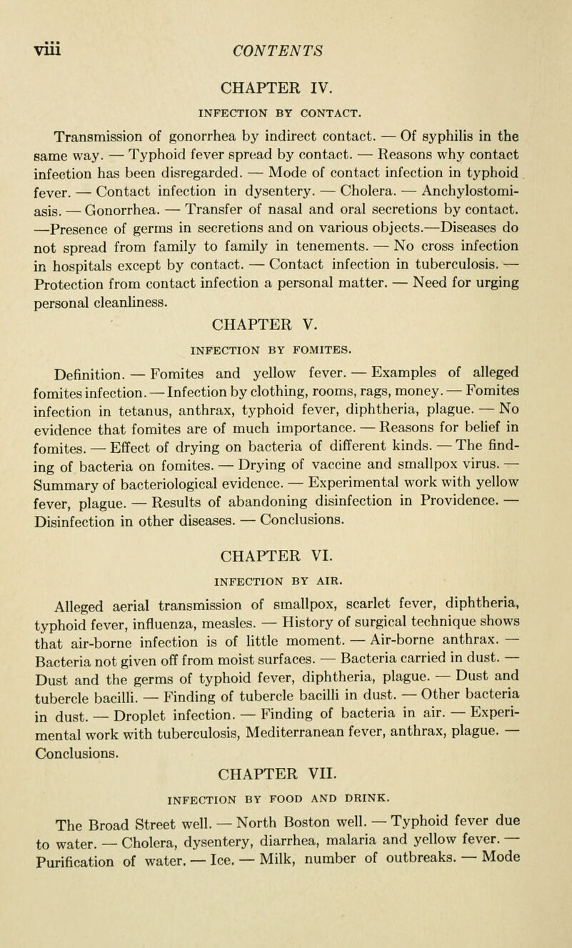 CHAPTER IV. INFECTION BY CONTACT. Transmission of gonorrhea by indirect contact. — Of syphilis in the same way. — Typhoid fever spread by contact. — Reasons why contact infection has been disregarded. — Mode of contact infection in typhoid fever. — Contact infection in dysentery. — Cholera. — Anchylostomi- asis. — Gonorrhea. — Transfer of nasal and oral secretions by contact. —Presence of germs in secretions and on various objects.—Diseases do not spread from family to family in tenements. — No cross infection in hospitals except by contact. — Contact infection in tuberculosis. — Protection from contact infection a personal matter. — Need for urging personal cleanliness. CHAPTER V. INFECTION BY FOMITES. Definition. — Fomites and yellow fever. — Examples of alleged fomites infection. — Infection by clothing, rooms, rags, money. — Fomites infection in tetanus, anthrax, typhoid fever, diphtheria, plague. — No evidence that fomites are of much importance. — Reasons for belief in fomites. — Effect of drying on bacteria of different kinds. — The find- ing of bacteria on fomites. — Drying of vaccine and smallpox virus. — Summary of bacteriological evidence. — Experimental work with yellow fever, plague. — Results of abandoning disinfection in Providence. — Disinfection in other diseases. — Conclusions. CHAPTER VI. INFECTION BY AIR. Alleged aerial transmission of smallpox, scarlet fever, diphtheria, typhoid fever, influenza, measles. — History of surgical technique shows that air-borne infection is of little moment. — Air-borne anthrax. — Bacteria not given off from moist surfaces. — Bacteria carried in dust. — Dust and the germs of typhoid fever, diphtheria, plague. — Dust and tubercle bacilH. — Finding of tubercle bacilli in dust. — Other bacteria in dust. — Droplet infection. — Finding of bacteria in air. — Experi- mental work with tuberculosis, Mediterranean fever, anthrax, plague. — Conclusions. CHAPTER VII. INFECTION BY FOOD AND DRINK. The Broad Street well. — North Boston well. — Typhoid fever due to water. — Cholera, dysentery, diarrhea, malaria and yellow fever. — Purification of water. — Ice. — Milk, number of outbreaks. — Mode
