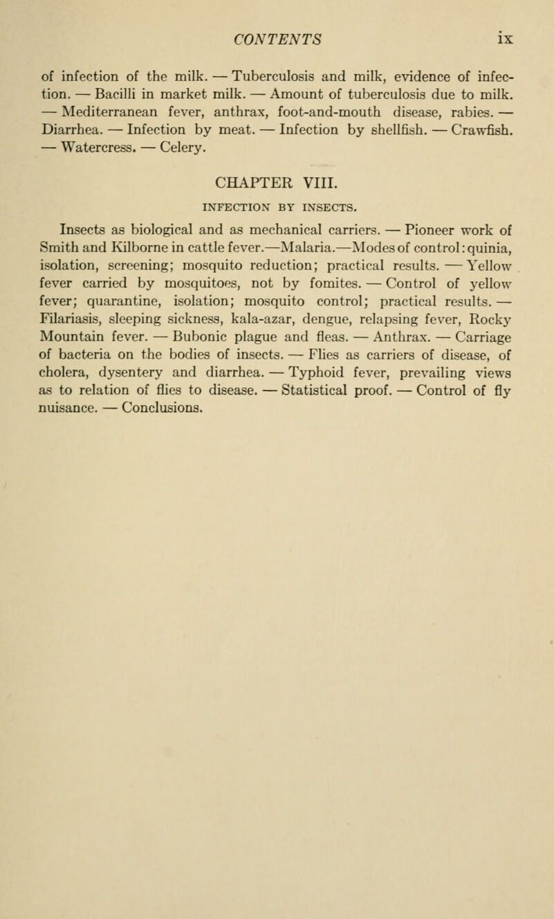 of infection of the milk. — Tuberculosis and milk, evidence of infec- tion. — Bacilli in market milk. — Amount of tuberculosis due to milk. — Mediterranean fever, anthrax, foot-and-mouth disease, rabies. — Diarrhea. — Infection by meat. — Infection by shellfish. — Crawfish. — Watercress. — Celery. CHAPTER VIII. INFECTION BY INSECTS. Insects as biological and as mechanical carriers. — Pioneer work of Smith and Kilborne in cattle fever.—Malaria.—Modes of control .quinia, isolation, screening; mosquito reduction; practical results.—Yellow fever carried by mosquitoes, not by fomites. — Control of yellow fever; quarantine, isolation; mosquito control; practical results. — Filariasis, sleeping sickness, kala-azar, dengue, relapsing fever, Rocky Mountain fever. — Bubonic plague and fleas. — Anthrax. — Carriage of bacteria on the bodies of insects. — Flies as carriers of disease, of cholera, dysentery and diarrhea. — Typhoid fever, prevailing views as to relation of flies to disease. — Statistical proof. — Control of fly nuisance. — Conclusions.