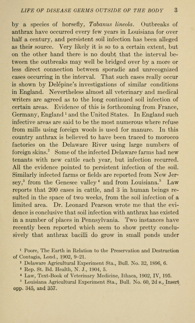by a species of horsefly, Tabanus lineola. Outbreaks of anthrax have occurred every few years in Louisiana for over half a century, and persistent soil infection has been alleged as theip source. Very likely it is so to a certain extent, but on the other hand there is no doubt that the interval be- tween the outbreaks may well be bridged over by a more or less direct connection between sporadic and unrecognized cases occurring in the interval. That such cases really occur is shown by Delepine's investigations of similar conditions in England. Nevertheless almost all veterinary and medical writers are agreed as to the long continued soil infection of certain areas. Evidence of this is forthcoming from France, Germany, England ^ and the United States. In England such infective areas are said to be the most numerous where refuse from mills using foreign wools is used for manure. In this country anthrax is believed to have been traced to morocco factories on the Delaware River using large numbers of foreign skins.^ Some of the infected Delaware farms had new tenants with new cattle each year, but infection recurred. All the evidence pointed to persistent infection of the soil. Similarly infected farms or fields are reported from New Jer- sey,^ from the Genesee valley * and from Louisiana.^ Law reports that 200 cases in cattle, and 3 in human beings re- sulted in the space of two weeks, from the soil infection of a limited area. Dr. Leonard Pearson wrote me that the evi- dence is conclusive that soil infection with anthrax has existed in a number of places in Pennsylvania. Two instances have recently been reported which seem to show pretty conclu- sively that anthrax bacilli do grow in small ponds under ' Poore, The P^arth in Relation to the Preservation and Destruction of Contagia, Lond., 1902, 9-21. * Delaware Agricultural Experiment Sta., Bull. No. 32, 1896, 6. ' Rep. St. Bd. Health, N. J., 1904, 5. < Law, Text-Book of Veterinary Medicine, Ithaca, 1902, IV, 195. * Louisiana Agricultural Experiment Sta., Bull. No. 60, 2d e., Insert opp. 345, and 357.
