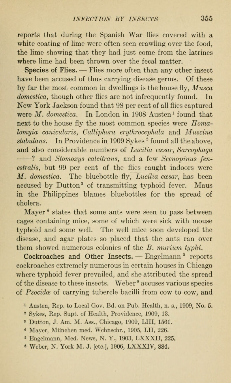 reports that during the Spanish War flies covered with a white coating of Hme were often seen crawhng over the food, the lime showing that they had just come from the latrines where lime had been thrown over the fecal matter. Species of Flies. — Flies more often than any other insect have been accused of thus carrying disease germs. Of these by far the most common in dwellings is the housefly, Musca domestica, though other flies are not infrequently found. In New York Jackson found that 98 per cent of all flies captured were M. domestica. In London in 1908 Austen^ found that next to the house fly the most common species were Homa- lomyia canicularis, Calliphora erythrocephala and Muscina stabulans. In Providence in 1909 Sykes found all the above, and also considerable numbers of Lucilia coesar, Sarcophaga ? and Stomoxys calcitrans, and a few Sce?iopinus fen- estralis, but 99 per cent of the flies caught indoors were M. domestica. The bluebottle fly, Lucilia coesar, has been accused by Button^ of transmitting typhoid fever. Maus in the Philippines blames bluebottles for the spread of cholera. Mayer * states that some ants were seen to pass between cages containing mice, some of which were sick with mouse typhoid and some well. The well mice soon developed the disease, and agar plates so placed that the ants ran over them showed numerous colonies of the B. murium typhi. Cockroaches and Other Insects. — Engelmann ^ reports cockroaches extremely numerous in certain houses in Chicago where typhoid fever prevailed, and she attributed the spread of the disease to these insects. Weber* accuses various species of Psocidoe of carrying tubercle bacilli from cow to cow, and ' Austen, Rep. to Local Gov. Bd. on Pub. Health, n. s., 1909, No. 5. 2 Sykes, Rep. Supt. of Health, Providence, 1909, 13. ' Button, J. Am. M. Ass., Chicago, 1909, LHI, 1561. * Mayer, Miinchen med. Wchnschr., 1905, LH, 226. 5 Engelmann, Med. News, N. Y., 1903, LXXXII, 225. « Weber, N. York M. J. [etc.], 1906, LXXXIV, 884.