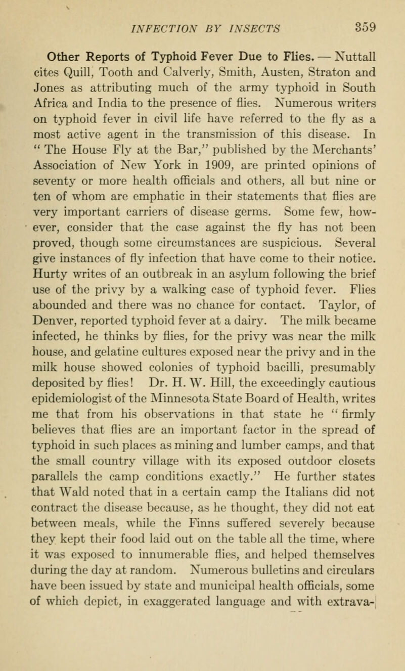 Other Reports of Typhoid Fever Due to Flies. — Nuttall cites Quill, Tooth and Calverly, Smith, Austen, Straton and Jones as attributing much of the army typhoid in South Africa and India to the presence of flies. Numerous writers on typhoid fever in civil life have referred to the fly as a most active agent in the transmission of this disease. In  The House Fly at the Bar, published by the Merchants' Association of New York in 1909, are printed opinions of seventy or more health officials and others, all but nine or ten of whom are emphatic in their statements that flies are very important carriers of disease germs. Some few, how- ever, consider that the case against the fly has not been proved, though some circumstances are suspicious. Several give instances of fly infection that have come to their notice. Hurty writes of an outbreak in an asylum following the brief use of the privy by a walking case of typhoid fever. Flies abounded and there was no chance for contact. Taylor, of Denver, reported typhoid fever at a dairy. The milk became infected, he thinks by flies, for the privy was near the milk house, and gelatine cultures exposed near the privy and in the milk house showed colonies of typhoid bacilli, presumably deposited by flies! Dr. H. W. Hill, the exceedingly cautious epidemiologist of the Minnesota State Board of Health, writes me that from his observations in that state he  firmly believes that flies are an important factor in the spread of typhoid in such places as mining and lumber camps, and that the small country village with its exposed outdoor closets parallels the camp conditions exactly. He further states that Wald noted that in a certain camp the Italians did not contract the disease because, as he thought, they did not eat between meals, while the Finns suffered severely because they kept their food laid out on the table all the time, where it was exposed to innumerable flies, and helped themselves during the day at random. Numerous bulletins and circulars have been issued by state and municipal health officials, some of which depict, in exaggerated language and with extrava-j