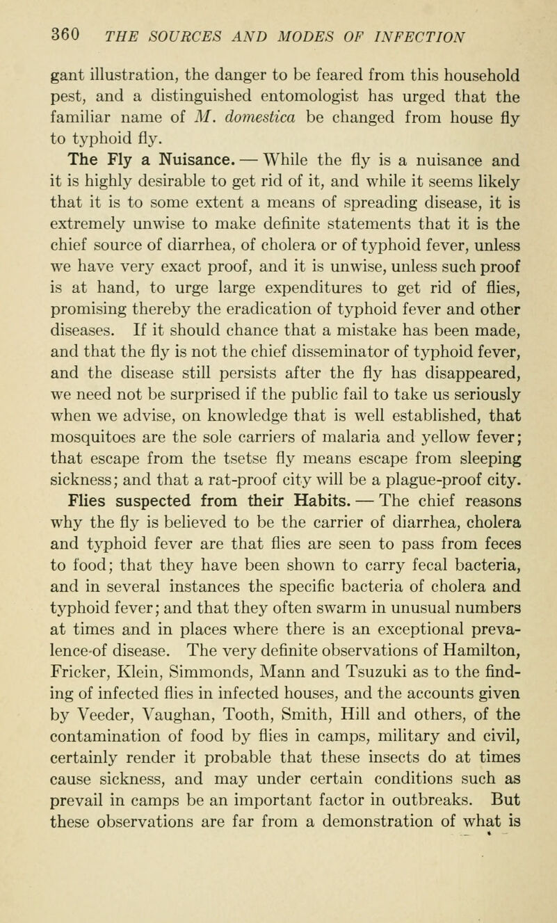 gant illustration, the danger to be feared from this household pest, and a distinguished entomologist has urged that the familiar name of M. domestica be changed from house fly to typhoid fly. The Fly a Nuisance. — While the fly is a nuisance and it is highly desirable to get rid of it, and while it seems likely that it is to some extent a means of spreading disease, it is extremely unwise to make definite statements that it is the chief source of diarrhea, of cholera or of typhoid fever, unless we have very exact proof, and it is unwise, unless such proof is at hand, to urge large expenditures to get rid of flies, promising thereby the eradication of typhoid fever and other diseases. If it should chance that a mistake has been made, and that the fly is not the chief disseminator of typhoid fever, and the disease still persists after the fly has disappeared, we need not be surprised if the public fail to take us seriously when we advise, on knowledge that is well established, that mosquitoes are the sole carriers of malaria and yellow fever; that escape from the tsetse fly means escape from sleeping sickness; and that a rat-proof city will be a plague-proof city. Flies suspected from their Habits. — The chief reasons why the fly is believed to be the carrier of diarrhea, cholera and typhoid fever are that flies are seen to pass from feces to food; that they have been shown to carry fecal bacteria, and in several instances the specific bacteria of cholera and typhoid fever; and that they often swarm in unusual numbers at times and in places where there is an exceptional preva- lence-of disease. The very definite observations of Hamilton, Fricker, Klein, Simmonds, Mann and Tsuzuki as to the find- ing of infected flies in infected houses, and the accounts given by Veeder, Vaughan, Tooth, Smith, Hill and others, of the contamination of food by flies in camps, military and civil, certainly render it probable that these insects do at times cause sickness, and may under certain conditions such as prevail in camps be an important factor in outbreaks. But these observations are far from a demonstration of what is