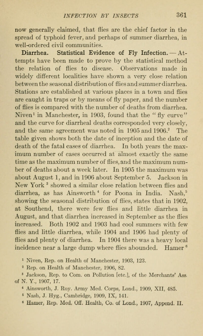 now generally claimed, that flies are the chief factor in the spread of typhoid fever, and perhaps of summer diarrhea, in well-ordered civil communities. Diarrhea. Statistical Evidence of Fly Infection. — At- tempts have been made to prove by the statistical method the relation of flies to disease. Observations made in widely different localities have shown a very close relation between the seasonal distribution of flies and summer diarrhea. Stations are established at various places in a town and flies are caught in traps or by means of fly paper, and the number of flies is compared with the number of deaths from diarrhea. Niven^ in Manchester, in 1903, found that the '* fly curve and the curve for diarrheal deaths corresponded very closely, and the same agreement was noted in 1905 and 1906.^ The table given shows both the date of inception and the date of death of the fatal cases of diarrhea. In both years the max- imum number of cases occurred at almost exactly the same time as the maximum number of flies, and the maximum num- ber of deaths about a week later. In 1905 the maximum was about August 1, and in 1906 about September 5. Jackson in New York ^ showed a similar close relation between flies and diarrhea, as has Ainsworth * for Poona in India. Nash,^ showing the seasonal distribution of flies, states that in 1902, at Southend, there were few flies and little diarrhea in August, and that diarrhea increased in September as the flies increased. Both 1902 and 1903 had cool summers with few flies and little diarrhea, while 1904 and 1906 had plenty of flies and plenty of diarrhea. In 1904 there was a heavy local incidence near a large dump where flies abounded. Hamer ^ » Niven, Rep. on Health of Manchester, 1903, 123. 2 Rep. on Health of Manchester, 1906, 82. ' Jackson, Rep. to Com. on Pollution [etc.], of the Merchants' Ass. of N. Y., 1907, 17. * Ainsworth, J. Roy. Army Med. Corps, Lond., 1909, XII, 485. « Nash, J. Hyg., CambridRe, 1909, IX, 141. • Hamer, Rep. Med. Oflf. Health, Co. of Lond., 1907, Append. II.