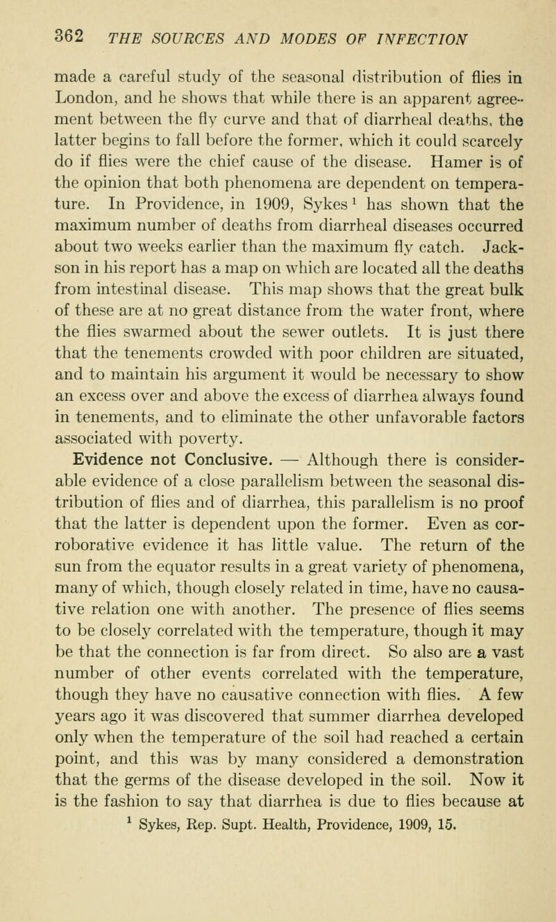 made a careful study of the seasonal distribution of flies in London, and he shows that while there is an apparent agree- ment between the fly curve and that of diarrheal deaths, the latter begins to fall before the former, which it could scarcely do if flies were the chief cause of the disease. Hamer is of the opinion that both phenomena are dependent on tempera- ture. In Providence, in 1909, Sykes ^ has shown that the maximum number of deaths from diarrheal diseases occurred about two weeks earlier than the maximum fly catch. Jack- son in his report has a map on which are located all the deaths from intestinal disease. This map shows that the great bulk of these are at no great distance from the water front, where the flies swarmed about the sewer outlets. It is just there that the tenements crowded with poor children are situated, and to maintain his argument it would be necessary to show an excess over and above the excess of diarrhea always found in tenements, and to eliminate the other unfavorable factors associated with poverty. Evidence not Conclusive. — Although there is consider- able evidence of a close parallelism between the seasonal dis- tribution of flies and of diarrhea, this parallelism is no proof that the latter is dependent upon the former. Even as cor- roborative evidence it has little value. The return of the sun from the equator results in a great variety of phenomena, many of which, though closely related in time, have no causa- tive relation one with another. The presence of flies seems to be closely correlated with the temperature, though it may be that the connection is far from direct. So also are a vast number of other events correlated with the temperature, though they have no causative connection with flies. A few years ago it was discovered that summer diarrhea developed only when the temperature of the soil had reached a certain point, and this was by many considered a demonstration that the germs of the disease developed in the soil. Now it is the fashion to say that diarrhea is due to flies because at ^ Sykes, Rep. Supt. Health, Providence, 1909, 15.