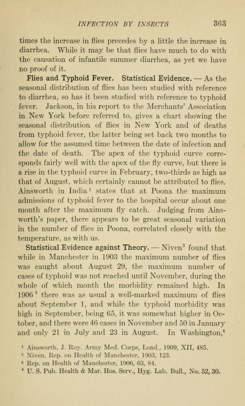 times the increase in flies precedes by a little the increase in diarrhea. While it may be that flies have much to do with the causation of infantile summer diarrhea, as yet we have no proof of it. Flies and Typhoid Fever. Statistical Evidence. — As the seasonal distribution of flies has been studied with reference to diarrhea, so has it been studied with reference to typhoid fever. Jackson, in his report to the Merchants' Association in New York before referred to, gives a chart showing the seasonal distribution of flies in New York and of deaths from typhoid fever, the latter being set back two months to allow for the assumed time between the date of infection and the date of death. The apex of the tj^phoid curve corre- sponds fairly well with the apex of the fly curve, but there is a rise in the typhoid curve in February, two-thirds as high as that of August, which certainly cannot be attributed to flies. Ainsworth in India* states that at Poona the maximum admissions of typhoid fever to the hospital occur about one month after the maximum fly catch. Judging from Ains- worth's paper, there appears to be great seasonal variation in the number of flies in Poona, correlated closely with the temperature, as with us. Statistical Evidence against Theory. — Niven^ found that while in Manchester in 1903 the maximum number of flies was caught about August 29, the maximum number of cases of typhoid was not reached until November, during the whole of which month the morbidity remained high. In 1906 ^ there was as usual a well-marked maximum of flies about September 1, and while the typhoid morbidity was high in September, being 65, it was .somewhat higher in Oc- tober, and there were 46 ca.ses in November and 50 in January and only 21 in July and 23 in August. In Washington,* » Ainsworth, .J. Roy. Army Med. Corps, Lond., 1909, XII, 485. 2 Xiven, Hop. on Health of Manchester, 190.3, 123. ' Rep. on Health of Manchester, 1906, 63, 84. * U. S. Pub. Health & Mar. Hos. Serv., Hyg. Lab. Bull., No. 52, 30.