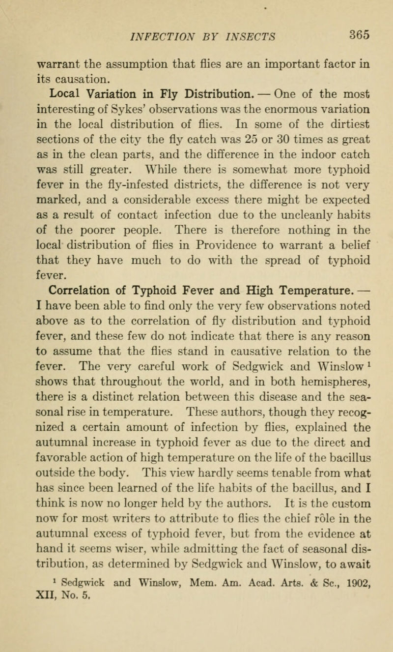 warrant the assumption that flies are an important factor in its causation. Local Variation in Fly Distribution. — One of the most interesting of Sykes' observations was the enormous variation in the local distribution of flies. In some of the dirtiest sections of the city the fly catch was 25 or 30 times as great as in the clean parts, and the difference in the indoor catch was still greater. While there is somewhat more typhoid fever in the fly-infested districts, the difference is not very marked, and a considerable excess there might be expected as a result of contact infection due to the uncleanly habits of the poorer people. There is therefore nothing in the local distribution of flies in Providence to warrant a belief that they have much to do with the spread of typhoid fever. Correlation of Typhoid Fever and High Temperature. — I have been able to find only the very few observations noted above as to the correlation of fly distribution and typhoid fever, and these few do not indicate that there is any reason to assume that the flies stand in causative relation to the fever. The very careful work of Sedgwick and Winslow ^ shows that throughout the world, and in both hemispheres, there is a distinct relation between this disease and the sea- sonal rise in temperature. These authors, though they recog- nized a certain amount of infection by flies, explained the autumnal increase in typhoid fever as due to the direct and favorable action of high temperature on the life of the bacillus outside the body. This view hardly seems tenable from what has since been learned of the life habits of the bacillus, and I think is now no longer held by the authors. It is the custom now for most writers to attribute to flies the chief role in the autumnal excess of typhoid fever, but from the evidence at hand it seems wiser, while admitting the fact of seasonal dis- tribution, as determined by Sedgwick and Winslow, to await > Sedgwick and Winslow, Mem. Am. Acad. Arts. & Sc, 1902, XII, No. 5.