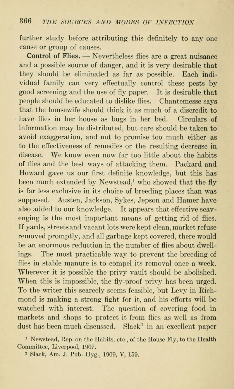 further study before attributing this definitely to any one cause or group of causes. Control of Flies. — Nevertheless flies are a great nuisance and a possible source of danger, and it is very desirable that they should be eliminated as far as possible. Each indi- vidual family can very effectually control these pests by good screening and the use of fly paper. It is desirable that people should be educated to dislike flies. Chantemesse says that the housewife should think it as much of a discredit to have flies in her house as bugs in her bed. Circulars of information may be distributed, but care should be taken to avoid exaggeration, and not to promise too much either as to the effectiveness of remedies or the resulting decrease in disease. We know even now far too little about the habits of flies and the best ways of attacking them. Packard and Howard gave us our first definite knowledge, but this has been much extended by Newstead,^ who showed that the fly is far less exclusive in its choice of breeding places than was supposed. Austen, Jackson, Sykes, Jepson and Hamer have also added to our knowledge. It appears that effective scav- enging is the most important means of getting rid of flies. If yards, streets and vacant lots were kept clean, market refuse removed promptly, and all garbage kept covered, there would be an enormous reduction in the number of flies about dwell- ings. The most practicable way to prevent the breeding of flies in stable manure is to compel its removal once a week. Wherever it is possible the privy vault should be abolished. When this is impossible, the fly-proof privy has been urged. To the writer this scarcely seems feasible, but Levy in Rich- mond is making a strong fight for it, and his efforts will be watched with interest. The question of covering food in markets and shops to protect it from flies as well as from dust has been much discussed. Slack^ in an excellent paper 1 Newstead, Rep. on the Habits, etc., of the House Fly, to the Health Committee, Liverpool, 1907. 2 Slack, Am. J. Pub. Hyg., 1909, V, 159.