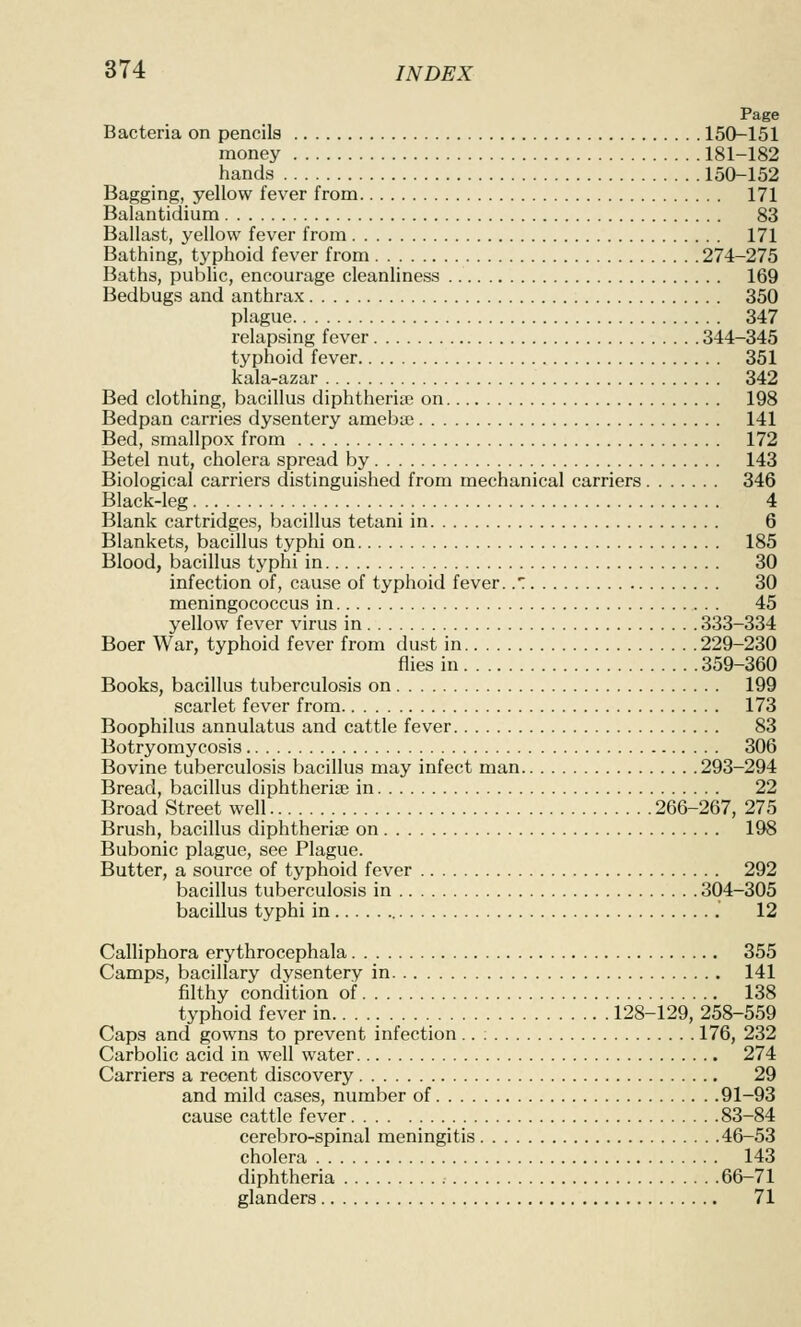 Page Bacteria on pencils 150-151 money 181-182 hands 150-152 Bagging, yellow fever from 171 Balantidium 83 Ballast, yellow fever from 171 Bathing, typhoid fever from 274-275 Baths, public, encourage cleanliness 169 Bedbugs and anthrax 350 plague 347 relapsing fever 344-345 typhoid fever 351 kala-azar 342 Bed clothing, bacillus diphtheria; on 198 Bedpan carries dysentery ameba; 141 Bed, smallpox from 172 Betel nut, cholera spread by 143 Biological carriers distinguished from mechanical carriers 346 Black-leg 4 Blank cartridges, bacillus tetani in 6 Blankets, bacillus typhi on 185 Blood, bacillus typhi in 30 infection of, cause of typhoid fever. .*: 30 meningococcus in 45 yellow fever virus in 333-334 Boer War, typhoid fever from dust in 229-230 flies in 359-360 Books, bacillus tuberculosis on 199 scarlet fever from 173 Boophilus annulatus and cattle fever 83 Botryomycosis 306 Bovine tuberculosis bacillus may infect man 293-294 Bread, bacillus diphtheriae in 22 Broad Street well 266-267, 275 Brush, bacillus diphtherise on 198 Bubonic plague, see Plague. Butter, a source of typhoid fever 292 bacillus tuberculosis in 304-305 bacillus typhi in 12 Calliphora erythrocephala 355 Camps, bacillary dysentery in 141 filthy condition of 138 typhoid fever in . 128-129, 258-559 Caps and gowns to prevent infection.. ; 176, 232 Carbolic acid in well water 274 Carriers a recent discovery 29 and mild cases, number of 91-93 cause cattle fever 83-84 cerebro-spinal meningitis 46-53 cholera 143 diphtheria 66-71 glanders 71