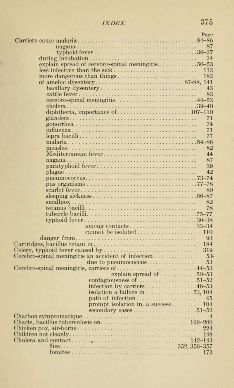 Page Carriers cause malaria 84-86 nagana 87 typhoid fever 36-37 during incubation 34 explain spread of cerebro-spinal meningitis 50-53 less infective than the sick 113 more dangerous than things 183 of amebic dysentery 87-88, 141 bacillary dysentery 43 cattle fever 83 cerebro-spinal meningitis 44-53 cholera 39-40 diphtheria, importance of 107-110 glanders 71 gonorrhea 74 influenza 71 lepra bacilli 77 malaria 84-86 measles 82 Mediterranean fever 44 nagana 87 paratyphoid fever 39 plague 42 pneumococcus 73-74 pus organisms 77-78 scarlet fever 80 sleeping sickness 86-87 smallpox 82 tetanus bacilli 78 tubercle bacilli 75-77 typhoid fever 30-38 among contacts 33-34 cannot be isolated 110 danger from 93 Cartridges, bacillus tetani in 184 Celery, typhoid fever caused by 319 Cerebro-spinal meningitis an accident of infection 53* due to pneumococcus 53 Cerebro-spinal meningitis, carriers of 44-53 explain spread of 50-53 contagiousness of 51-52 infection by carriers 46-53 isolation a failure in 53, 104 path of infection 45 prompt isolation in, a success 104 secondary cases 51-52 Charbon symptomatique 4 Charts, bacillus tuberculosis on 199-200 Chicken pox, air-borne 224 Children not cleanly 148 Cholera and contact ♦ 142-143 flies 352, 35&-357 fomites 173