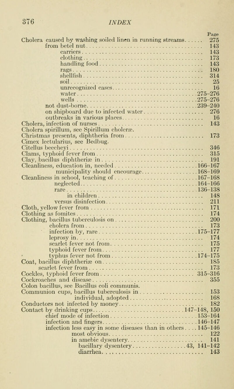 Page Cholera caused by washing soiled linen in running streams 275 from betel nut 143 carriers 143 clothing 173 handling food 143 rags 180 shellfish 314 soil 25 unrecognized cases 16 water 275-276 wells 275-276 not dust-borne 239-240 on shipboard due to infected water 276 outbreaks in various places 16 Cholera, infection of nurses 143 Cholera spirillum, see Spirillum cholerse. Christmas presents, diphtheria from 173 Cimex lectularius, see Bedbug. Citellus beecheyi 346 Clams, typhoid fever from 315 Clay, bacillus diphtheria; in 191 Cleanliness, education in, needed 166-167 municipality should encourage 168-169 Cleanliness in school, teaching of 167-168 neglected 164-166 rare 136-138 in children 148 versus disinfection 211 Cloth, yellow fever from 171 Clothing as fomites 174 Clothing, bacillus tuberculosis on 200 cholera from 173 infection by, rare 175-177 leprosy in 174 scarlet fever not from 175 typhoid fever from 177 typhus fever not from 174-175 Coat, bacillus diphtherise on 185 scarlet fever from 173 Cockles, typhoid fever from 315-316 Cockroaches and disease 355 Colon bacillus, see Bacillus coli communis. Communion cups, bacillus tuberculosis in 153 individual, adopted 168 Conductors not infected by money 182 Contact by drinking cups 147-148, 150 chief mode of infection 153-164 infection and fingers 146-147 infection less easy in some diseases than in others.... 145-146 most obvious 122 in amebic dysentery 141 bacillary dysentery 43, 141-142 diarrhea 143