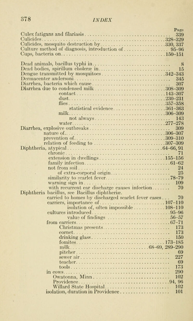 Page Culex fatigans and filariasis 339 Culicidcs 328-329 Culicides, mosquito destruction by 330, 337 Culture method of diagnosis, introduction of 95-96 Cups, bacteria on 150-151 Dead animals, bacillus typhi in 8 Dead bodies, spirillum cholerae in 15 Dengue transmitted by mosquitoes 342-343 Dcrmacenter andersoni 345 Diarrhea, bacteria which cause 307 Diarrhea due to condensed milk 308-309 contact 143-307 dust 230-231 flies 357-358 statistical evidence 361-363 milk 306-309 not always 143 water 277-278 Diarrhea, explosive outbreaks 309 nature of 306-307 prevention of 309-310 relation of feeding to 307-309 Diphtheria, atypical 64-66, 91 chronic 71 extension in dwellings , 155-156 family infection 61-62 not from soil 24 of extra-corporal origin 25 similarity to scarlet fever 78-79 warning sign in 109 with recurrent ear discharge causes infection 70 Diphtheria bacillus, see Bacillus diphtheriae. carried to homes by discharged scarlet fever cases... 70 carriers, importance of 107-110 isolation of, often impossible 108-110 cultures introduced 95-96 value of findings 56-57 from carriers 67-71 Christmas presents 173 cornet 173 drinking glass 150 fomites 173-185 milk 68-69, 289-290 pitcher 69 sewer air 227 teacher 69 tools 173 in cows 290 Owatonna, Minn 102 Providence 94, 96 Willard State Hospital. 102 isolation, duration in Providence 101