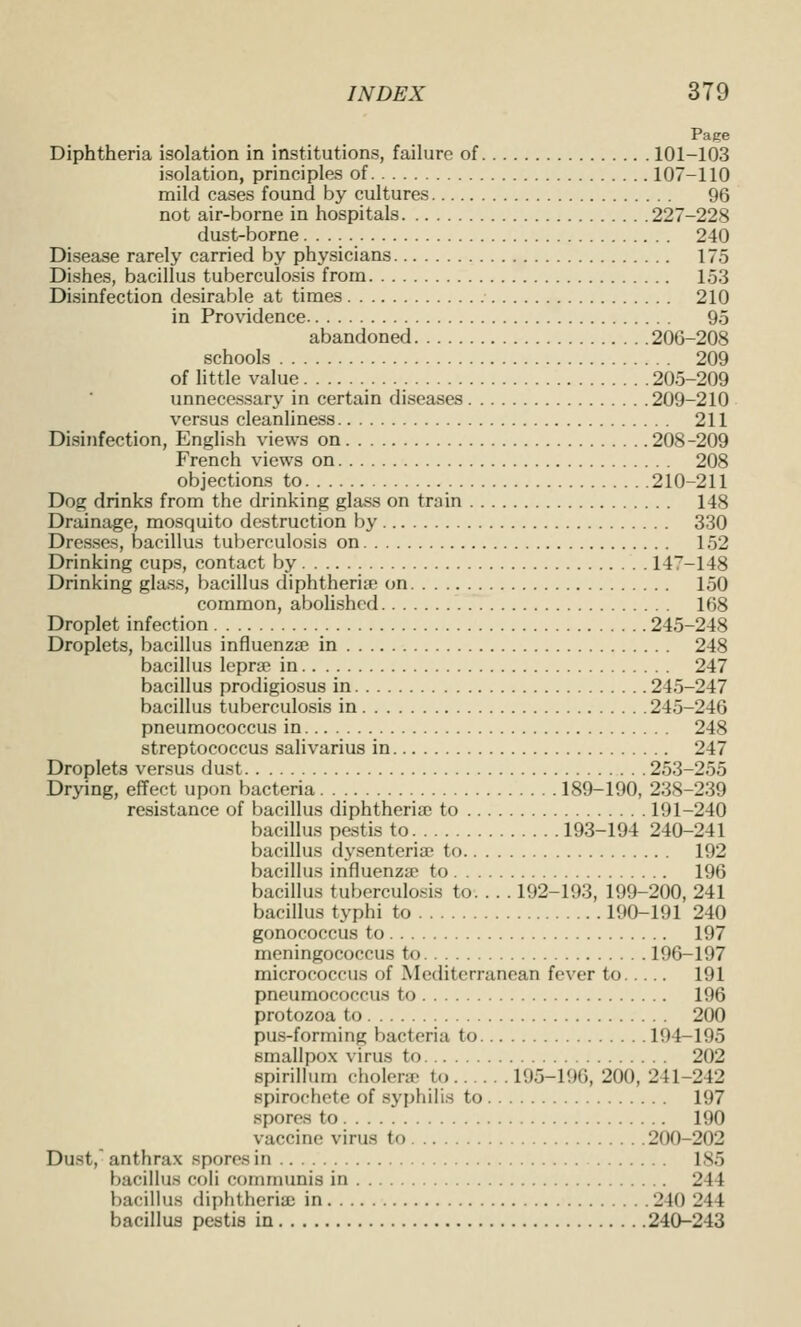 Pace Diphtheria isolation in institutions, failure of 101-103 isolation, principles of 107-110 mild cases found by cultures 96 not air-borne in hospitals 227-228 dust-borne 240 Disease rarely carried by physicians 175 Dishes, bacillus tuberculosis from 153 Disinfection desirable at times 210 in Providence 95 abandoned 206-208 schools 209 of little value 205-209 unnecessary in certain diseases 209-210 versus cleanliness 211 Disinfection, English views on 208-209 French views on 208 objections to 210-211 Dog drinks from the drinking glass on train 148 Drainage, mosquito destruction by 330 Dresses, bacillus tuberculosis on 152 Drinking cups, contact by 147-148 Drinking glass, bacillus diphtheria; on 150 common, abolished 168 Droplet infection 245-248 Droplets, bacillus influenzae in 248 bacillus lepra? in 247 bacillus prodigiosus in 245-247 bacillus tuberculosis in 245-246 pneumococcus in 248 streptococcus salivarius in 247 Droplets versus dust 253-255 Drying, effect upon bacteria 189-190, 23S-239 resistance of bacillus diphtherias to 191-240 bacillus pestis to 193-194 240-241 bacillus dy.senteria? to 192 bacillus influenza to 196 bacillus tuberculosis to 192-193, 199-200, 241 bacillus typhi to 190-191 240 gonococcus to 197 meningococcus to 196-197 micrococcus of Mediterranean fever to 191 pneumococcus to 196 protozoa to 200 pus-forming bacteria to 194-195 smallpox virus to 202 spirillum cholerie to 195-196, 200, 241-242 spirochete of syphilis to 197 spores to 190 vaccine virus to 200-202 Dust, anthrax spores in 185 bacillus coli communis in 244 bacillus diphtheria: in 240 244 bacillus pestis in 240-243