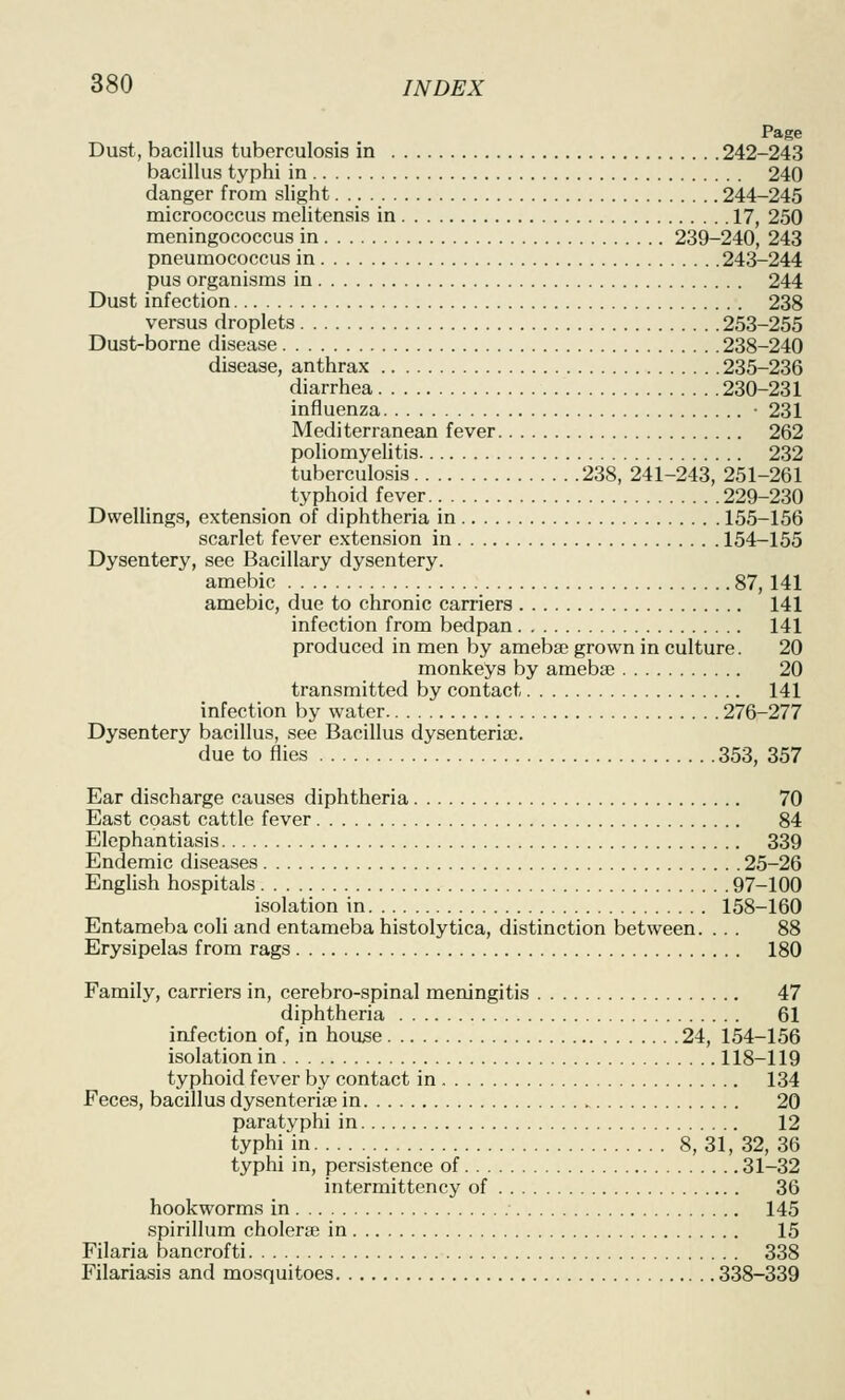 Page Dust, bacillus tuberculosis in 242-243 bacillus typhi in 240 danger from slight 244-245 micrococcus melitensis in 17, 250 meningococcus in 239-240, 243 pneumococcus in 24^244 pus organisms in 244 Dust infection 238 versus droplets 253-255 Dust-borne disease 238-240 disease, anthrax 235-236 diarrhea 230-231 influenza • 231 Mediterranean fever 262 poliomyelitis 232 tuberculosis 238, 241-243, 251-261 typhoid fever 229-230 Dwellings, extension of diphtheria in 155-156 scarlet fever extension in 154-155 Dysentery, see Bacillary dysentery. amebic 87, 141 amebic, due to chronic carriers 141 infection from bedpan 141 produced in men by amebaj grown in culture. 20 monkeys by amebse 20 transmitted by contact 141 infection by water 276-277 Dysentery bacillus, see Bacillus dysenteria;. due to files 353, 357 Ear discharge causes diphtheria 70 East coast cattle fever 84 Elephantiasis 339 Endemic diseases 25-26 English hospitals 97-100 isolation in 158-160 Entameba coli and entameba histolytica, distinction between. ... 88 Erysipelas from rags 180 Family, carriers in, cerebro-spinal meningitis 47 diphtheria 61 infection of, in house 24, 154-156 isolation in 118-119 typhoid fever by contact in 134 Feces, bacillus dysenterise in 20 paratyphi in 12 typhi in 8, 31, 32, 36 typhi in, persistence of 31-32 intermittency of 36 hookworms in 145 spirillum cholerse in 15 Filaria bancrofti 338 Filariasis and mosquitoes 338-339