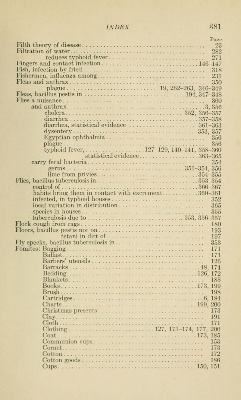 Pajie Filth theory of disease 23 Filtration of water 282 reduces typhoid fever 271 Fingers and contact infection 146-147 Fish, infection by fried 318 Fishermen, influenza among 231 Fleas and anthrax 350 plague 19, 262-263, 346-349 Fleas, bacillus pestis in 194, 347-348 Flies a nuisance 360 and anthrax 3, 356 cholera 352, 356-357 diarrhea 357-358 diarrhea, statistical evidence 361-363 dysentery 353, 357 Egyptian ophthalmia 356 plague 356 typhoid fever, 127-129, 140-141, 358-360 statistical evidence 363-365 carry fecal bacteria 354 germs 351-354, 356 lime from privies 354-355 Flies, bacillus tuberculosis in 353-354 control of 366-367 habits Ijring them in contact with excrement 360-361 infected, in typhoid houses 352 local variation in distribution 365 species in houses 355 tuberculosis due to 353, 356-357 Flock cough from rags 180 Floors, bacillus pestis not on 193 tetani in dirt of 197 Fly specks, bacillus tuberculosis in 353 Fomites: Bagging 171 Ballast 171 Barbers' utensils 126 Barracks 48, 174 Bedding 126, 172 Blankets 185 Books 173, 199 Bru^ 198 Cartridges 6, 184 Charts 199, 200 Christmas presents 173 Clay 191 Cloth ■ 171 Clothing 127, 173-174, 177, 200 Coat 173, 185 Communion cups 153 CJornet 173 Cotton 172 Cotton goods 186 Cups 150, 151