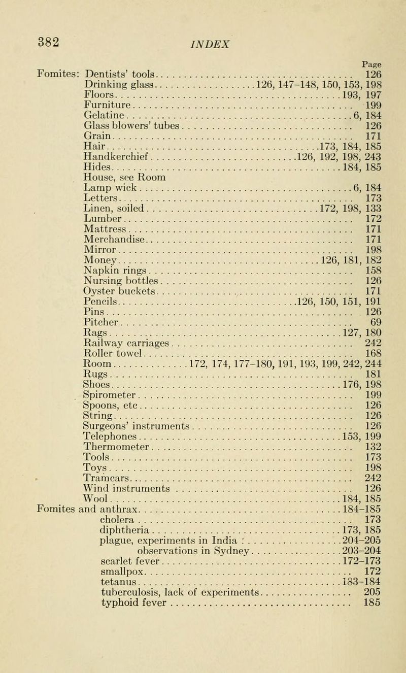Page Fomites: Dentists' tools 126 Drinking glass 126,147-148, 150,153,198 Floors 193, 197 Furniture 199 Gelatine 6, 184 Glass blowers' tubes 126 Grain 171 Hair 173, 184, 185 Handkerchief 126, 192, 198, 243 Hides 184, 185 House, see Room Lamp wick 6, 184 Letters 173 Linen, soiled 172, 198, 133 Lumber 172 Mattress 171 Merchandise 171 Mirror 198 Money 126, 181, 182 Napkin rings 158 Nursing bottles 126 Oyster buckets 171 Pencils 126, 150, 151, 191 Pins 126 Pitcher 69 Rags 127, 180 Railway carriages 242 Roller towel 168 Room 172, 174, 177-180,191, 193, 199, 242, 244 Rugs 181 Shoes 176, 198 Spirometer 199 Spoons, etc 126 String 126 Surgeons' instruments 126 Telephones 153, 199 Thermometer 132 Tools 173 Toys 198 Tramcars 242 Wind instruments 126 Wool 184, 185 Fomites and anthrax 184-185 cholera 173 diphtheria 173, 185 plague, experiments in India ; 204-205 observations in Sydney 203-204 scarlet fever 172-173 smallpox 172 tetanus 183-184 tuberculosis, lack of experiments 205 typhoid fever 185