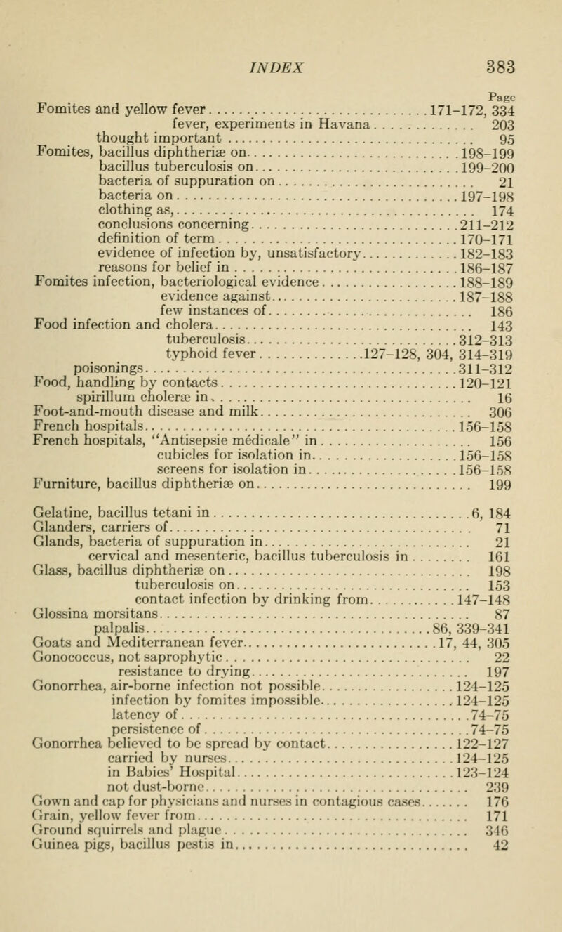 Fomites and yellow fever 171-172, 334 fever, experiments in Havana 203 thought important 95 Fomites, bacillus diphtheria? on 198-199 bacillus tuberculosis on 199-200 bacteria of suppuration on 21 bacteria on 197-198 clothing as, 174 conclusions concerning 211-212 definition of term 170-171 evidence of infection by, unsatisfactory 182-183 reasons for belief in 186-187 Fomites infection, bacteriological evidence 188-189 evidence against 187-188 few instances of 186 Food infection and cholera 143 tuberculosis 312-313 typhoid fever 127-128, 304, 314-319 poisonings 311-312 Food, handling by contacts 120-121 spirillum cholera? in 16 Foot-and-mouth disease and milk 306 French hospitals 156-158 French hospitals, Antisepsie medicale in 156 cubicles for isolation in 156-158 screens for isolation in 156-158 Furniture, bacillus diphtheria? on 199 Gelatine, bacillus tetani in 6, 184 Glanders, carriers of 71 Glands, bacteria of suppuration in 21 cervical and mesenteric, bacillus tuberculosis in 161 Glass, bacillus diphtheria? on 198 tuberculosis on 153 contact infection by drinking from 147-148 Glossina morsitans 87 palpalis 86, 339-341 Goats and Mediterranean fever 17, 44, 305 Gonococcus, not saprophytic 22 resistance to drying 197 Gonorrhea, air-borne infection not possible 124-125 infection by fomites impossible 124-125 latency of 74-75 persistence of 74-75 Gonorrhea believed to be spread by contact 122-127 carried by nurses 124-125 in Babies' Hospital 123-124 not dust-borne 239 Gown and cap for physicians and nurses in contagious cases 176 Grain, yellow fovcr from 171 Ground squirrels and i)laguc 346 Guinea pigs, bacillus pestis in 42