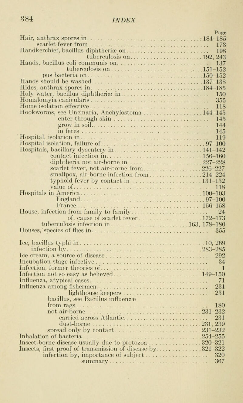 Page Hair, anthrax spores in : 184-185 scarlet fever from ■ 173 Handkerchief, bacillus diphtherise on 198 tuberculosis on 192, 243 Hands, bacillus coli communis on 137 tuberculosis on . . 151-152 pus bacteria on 150-152 Hands should be washed 137-138 Hides, anthrax spores in 184-185 Holy water, bacillus diphtherise in 150 Homalomyia canicularis 355 Home isolation effective 118 Hookworms, see Uncinaria, Anchylostoma 144-145 enter through skin 145 grow in soil 144 in feces 145 Hospital, isolation in 119 Hospital isolation, failure of 97-100 Hospitals, bacillary dysentery in 141-142 contact infection in 156-160 diphtheria not air-borne in 227-228 scarlet fever, not air-borne from 226-227 smallpox, air-borne infection from 214-224 typhoid fever by contact in 131-132 value of 118 Hospitals in America 100-103 England 97-100 France 156-158 House, infection from family to family 24 of, cause of scarlet fever 172-173 tuberculosis infection in 163, 178-180 Houses, species of flies in 355 Ice, bacillus typhi in 10, 269 infection by 283-285 Ice cream, a source of disease 292 Incubation stage infective 34 Infection, former theories of 1 Infection not so easy as believed 149-150 Influenza, atypical cases 71 Influenza among fishermen 231 lighthouse keepers 231 bacillus, see Bacillus influenza} from rags 180 not air-borne 231-232 carried across Atlantic 231 dust-borne 231, 239 spread only by contact 231-232 Inhalation of bacteria 254-255 Insect-borne disease usually due to protozoa 320-321 Insects, first proof of transmission of disease by 321-322 infection by, importance of subject 320 summary 367