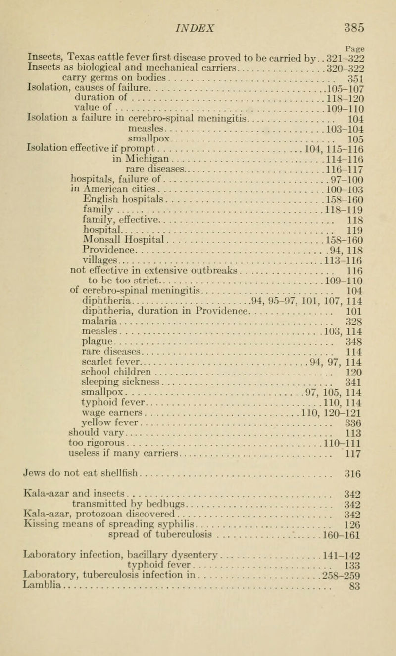 Page Insects, Texas cattle fever first disease proved to be carried by.. 321-322 Insects as biological and mechanical carriers 320-322 carry germs on bodies 351 Isolation, causes of failure 105-107 duration of 118-120 value of 109-110 Isolation a failure in cerebro-spinal meningitis 104 measles i03-104 smallpox 105 Isolation effective if prompt 104, 115-116 in Michigan 114-116 rare diseases 116-117 hospitals, failure of 97-100 in American cities 100-103 English hospitals 158-160 family 118-119 family, effective 118 hospital 119 Monsall Hospital 158-160 Providence 94, 118 villages 113-116 not effective in extensive outbreaks 116 to be too strict 109-110 of cerebro-spinal meningitis 104 diphtheria 94, 95-97, 101, 107, 114 diphtheria, duration in Providence 101 malaria 328 measles 103, 114 plague 348 rare diseases 114 scarlet fever 94, 97, 114 school children 120 sleeping sickness 341 smallpox 97, 105, 114 typhoid fever 110, 114 wage earners 110, 120-121 yellow fever 336 should vary 113 too rigorous 110-111 useless if many carriers 117 Jews do not eat shellfish 316 Kala-azar and insects 342 transmitted by bedbugs 342 Kala-azar, protozoan discovered 342 Kissing means of spreading syphilis 126 spread of tuberculosis 160-161 Laboratory infection, bacillary dysentery 141-142 typhoid fever 133 Laboratory, tuberculosis infection in 258-259 Lamblia 83