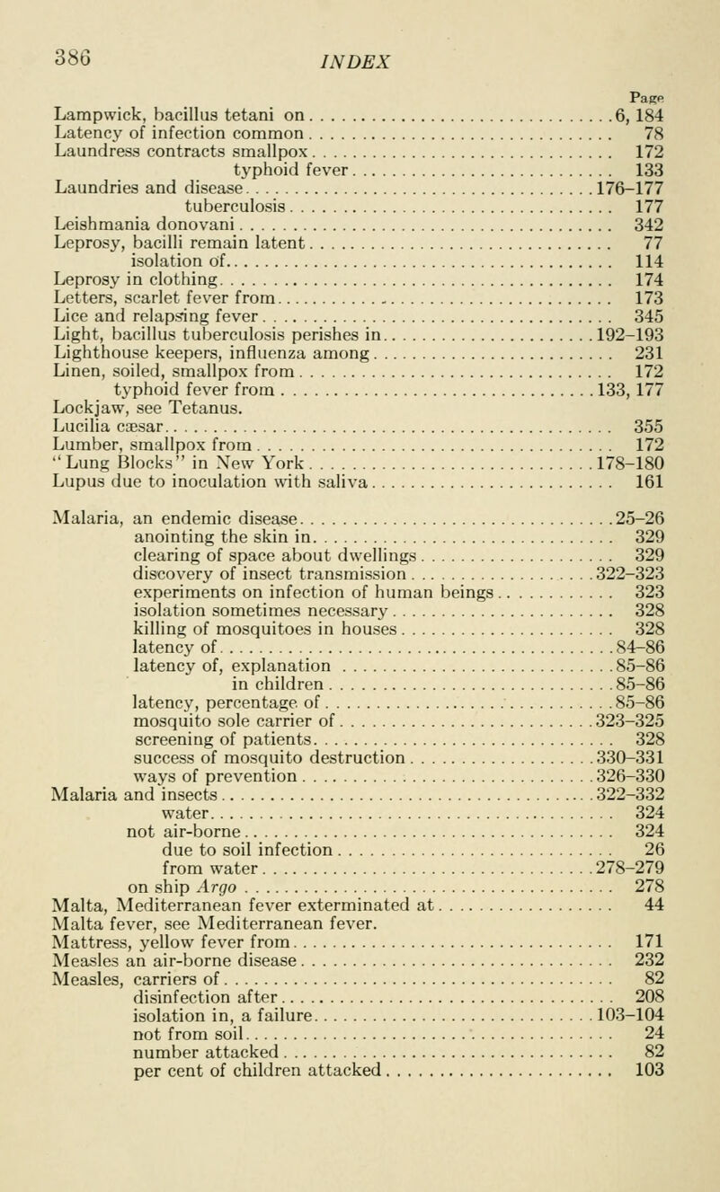 Page Lampwick, bacillus tetani on 6,184 Latency of infection common 78 Laundress contracts smallpox 172 typhoid fever 133 Laundries and disease 176-177 tuberculosis 177 Leishmania donovani 342 Leprosy, bacilli remain latent 77 isolation of 114 Leprosy in clothing 174 Letters, scarlet fever from 173 Lice and relapsing fever 345 Light, bacillus tuberculosis perishes in 192-193 Lighthouse keepers, influenza among 231 Linen, soiled, smallpox from 172 typhoid fever from 133, 177 Lockjaw, see Tetanus. Lucilia coesar 355 Lumber, smallpox from 172 Lung Blocks in New York 178-180 Lupus due to inoculation with saliva 161 Malaria, an endemic disease 25-26 anointing the skin in 329 clearing of space about dwellings 329 discovery of insect transmission 322-323 experiments on infection of human beings 323 isolation sometimes necessary 328 killing of mosquitoes in houses 328 latency of 84-86 latency of, explanation 85-86 in children 85-86 latency, percentage of 85-86 mosquito sole carrier of 323-325 screening of patients 328 success of mosquito destruction 330-331 ways of prevention 326-330 Malaria and insects 322-332 water 324 not air-borne 324 due to soil infection 26 from water 278-279 on ship Argo 278 Malta, Mediterranean fever exterminated at 44 Malta fever, see Mediterranean fever. Mattress, yellow fever from 171 Measles an air-borne disease 232 Measles, carriers of 82 disinfection after 208 isolation in, a failure 103-104 not from soil 24 number attacked 82 per cent of children attacked 103