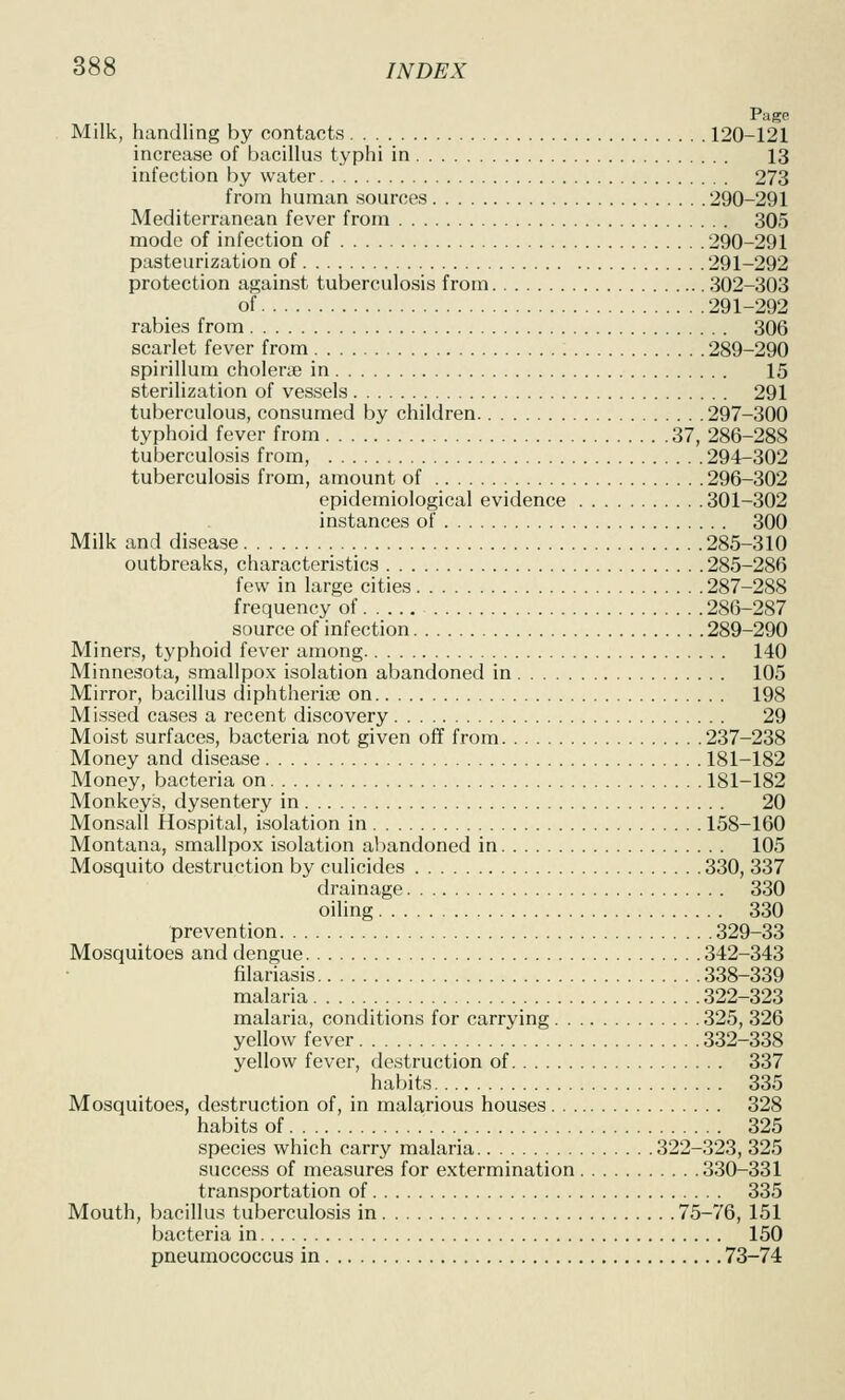 Page Milk, handling by contacts 120-121 increase of bacillus typhi in 13 infection by water 273 from human sources 290-291 Mediterranean fever from 305 mode of infection of 290-291 pasteurization of 291-292 protection against tuberculosis from 302-303 of 291-292 rabies from 306 scarlet fever from 289-290 spirillum cholerae in 15 sterilization of vessels 291 tuberculous, consumed by children 297-300 typhoid fever from 37, 286-288 tuberculosis from, 294-302 tuberculosis from, amount of 296-302 epidemiological evidence 301-302 instances of 300 Milk and disease 285-310 outbreaks, characteristics 285-286 few in large cities 287-288 frequency of 286-287 source of infection 289-290 Miners, typhoid fever among 140 Minnesota, smallpox isolation abandoned in 105 Mirror, bacillus diphtheriae on 198 Missed cases a recent discovery 29 Moist surfaces, bacteria not given off from 237-238 Money and disease 181-182 Money, bacteria on 181-182 Monkeys, dysentery in 20 Monsall Hospital, isolation in 158-160 Montana, smallpox isolation abandoned in 105 Mosquito destruction by culicides 330, 337 drainage 330 oiling 330 prevention 329-33 Mosquitoes and dengue 342-343 filariasis 338-339 malaria 322-323 malaria, conditions for carrying 325, 326 yellow fever 332-338 yellow fever, destruction of 337 habits 335 Mosquitoes, destruction of, in malarious houses 328 habits of 325 species which carry malaria 322-323, 325 success of measures for extermination 330-331 transportation of 335 Mouth, bacillus tuberculosis in 75-76, 151 bacteria in 150 pneumococcus in 73-74