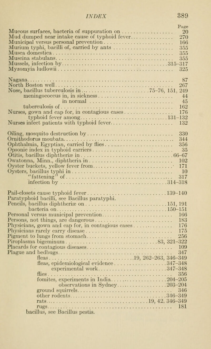 Page Mucous surfaces, bacteria of suppuration on 20 Mud dumped near intake cause of typhoid fever 270 Municipal versus personal prevention 166 Murium typhi, bacilli of, carried by ants 355 Musca domestica 355 Muscina stabulans 355 Mussels, infection by 315-317 Myzomyia ludlowii 325 Nagana 87 North Boston well 267 Nose, bacillus tuberculosis in 75-76, 151, 249 meningococcus in, in sickness 44 in normal 45 tuberculosis of 162 Nurses, gown and cap for, in contagious cases 176 typhoid fever among 131-132 Nurses infect patients with typhoid fever 132 Oiling, mosquito destruction by 330 Ornithodorus moul)ata 344 Ophthalmia, Egyptian, carried by flies 356 Opsonic index in typhoid carriers 35 Otitis, bacillus diphtherias in 66-67 Owatonna, Minn., diphtheria in 102 Oyster buckets, j^ellow fever from • 171 Oysters, bacillus typhi in 10 fattening of 317 infection by 314-318 Pail-closets cause typhoid fever 139-140 Paratyphoid bacilli, see Bacillus paratyphi. Pencils, bacillus diphtheriae on 151, 191 bacteria on 150-151 Personal versus municipal prevention 166 Persons, not things, are dangerous 183 Phy.sicians, gown and cap for, in contagious cases 176 Physicians rarely carry disease 175 Pigment to lungs from stomach 256 Piroplasma bigeminum 83, 321-322 Placards for contagious diseases 109 Plague and bedbugs 347 fleas 19, 262-263, 346-349 fleas, epidemiological evidence 347-348 experimental work 347-348 fliea 356 fomitcs, experiments in India 204-205 oljsorvations in Sydney 203-204 ground squirrels 346 other rodents 346-349 rats 19, 42, 346-349 rugs 181 bacillus, see Bacillus pestis.