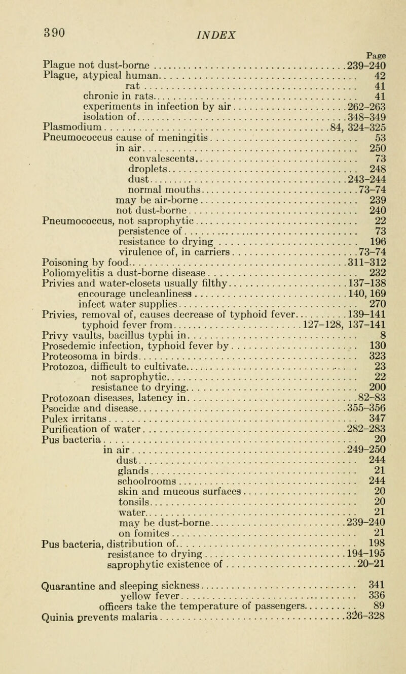Page Plague not dust-borne 239-240 Plague, atypical human 42 rat 41 chronic in rats 41 experiments in infection by air 262-263 isolation of 348-349 Plasmodium 84, 324-325 Pneumococcus cause of meningitis 53 in air 250 convalescents 73 droplets 248 dust 243-244 normal mouths 73-74 may be air-borne 239 not dust-borne 240 Pneumococcus, not saprophytic 22 persistence of 73 resistance to drying 196 virulence of, in carriers 73-74 Poisoning by food 311-312 Poliomyelitis a dust-borne disease 232 Privies and water-closets usually filthy 137-138 encourage uncleanliness 140, 169 infect water supplies 270 Privies, removal of, causes decrease of typhoid fever 139-141 typhoid fever from. 127-128, 137-141 Privy vaults, bacillus typhi in 8 Prosedemic infection, typhoid fever by 130 Proteosoma in birds 323 Protozoa, difficult to cultivate 23 not saprophytic 22 resistance to drying 200 Protozoan diseases, latency in 82-83 Psocidae and disease 355-356 Pulex irritans 347 Purification of water 282-283 Pus bacteria 20 in air 249-250 dust 244 glands 21 schoolrooms 244 skin and mucous surfaces 20 tonsils 20 water 21 may be dust-borne 239-240 on fomites 21 Pus bacteria, distribution of 198 resistance to drying 194-195 saprophytic existence of 20-21 Quarantine and sleeping sickness 341 yellow fever 336 oflBcers take the temperature of passengers 89 Quinia prevents malaria 326-328