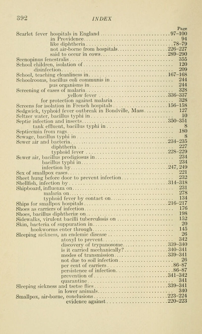 Page Scarlet fever hospitals in England 97-100 in Providence 94 like diphtheria 78-79 not air-borne from hospitals 226-227 said to occur in cows 289-290 Scenopinus fenestralis 355 School children, isolation of 120 disinfection 209 School, teaching cleanhness in 167-168 Schoolrooms, bacillus coli communis in 244 pus organisms in 244 Screening of cases of malaria 328 yellow fever 336-337 for protection against malaria 328 Screens for isolation in French hospitals 156-158 Sedgwick, typhoid fever outbreak in Bondville, Mass 127 Seltzer water, bacillus typhi in 10 Septic infection and insects 350-351 tank effluent, bacillus typhi in 8 Septicemia from rags 180 Sewage, bacillus typhi in 8 Sewer air and bacteria 234-235 diphtheria 227 typhoid fever 228-229 Sewer air, bacillus prodigiosus in 234 bacillus typhi in 234 infection by 247, 249 Sex of smallpox cases 221 Sheet hung before door to prevent infection 232 Shellfish, infection by 314-318 Shipboard, influenza on 231 malaria on 278 typhoid fever by contact on 134 Ships for smallpox hospitals 216-217 Shoes as carriers of infection 176 Shoes, bacillus diphtheria on 198 Sidewalks, virulent bacilli tuberculosis on 152 Skin, bacteria of suppuration in 20 hookworms enter through 145 Sleeping sickness, an endemic disease 26 atoxyl to prevent 342 discovery of trypanosome 339-340 is it carried mechanically? 340-341 modes of transmission 339-341 not due to soil infection 26 per cent of carriers 86-87 persistence of infection 86-87 prevention of 341-342 quarantine 341 Sleeping sickness and tsetse flies 339-341 in lower animals 340 Smallpox, air-borne, conclusions 223-224 evidence against 220-223