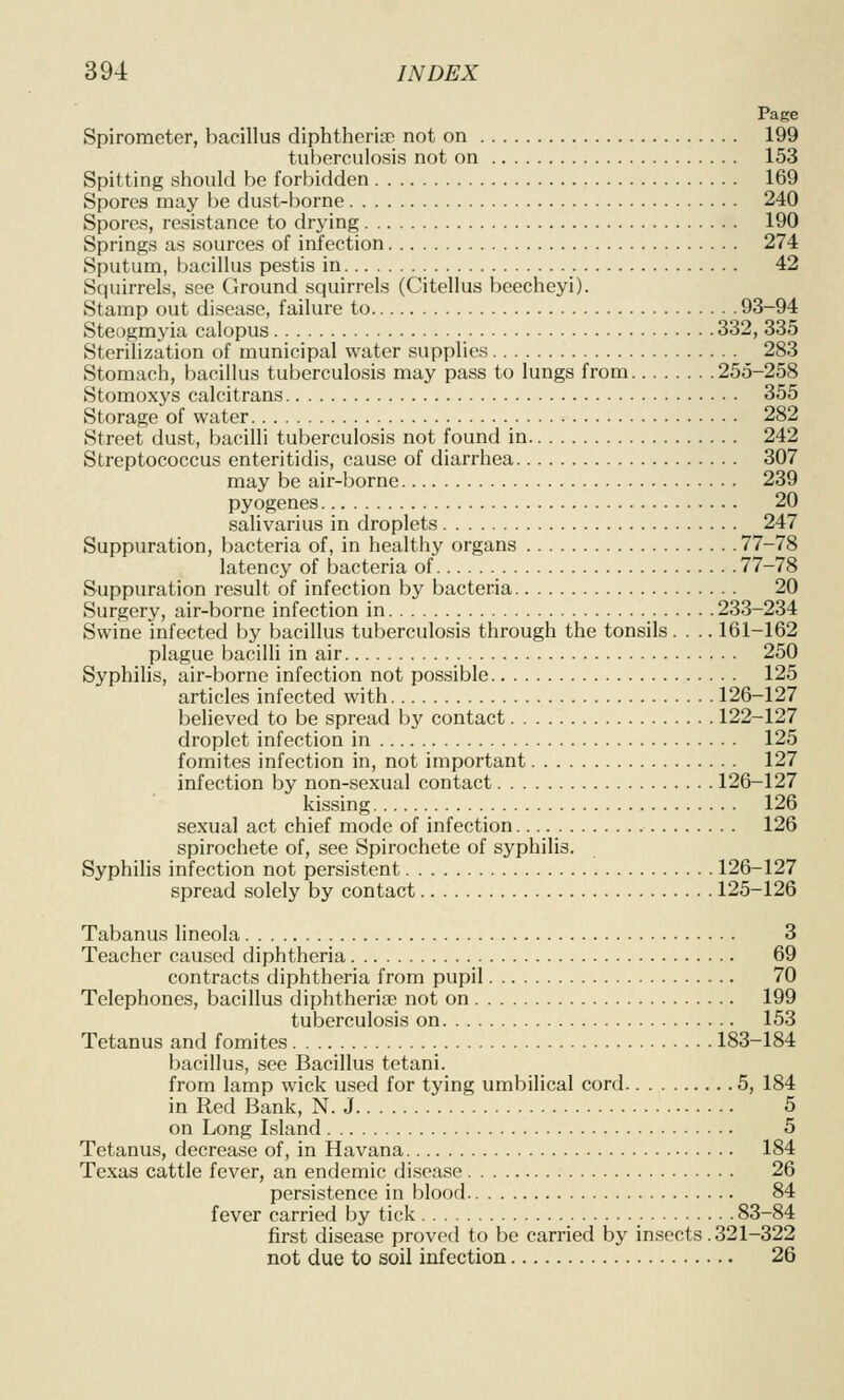 Page Spirometer, bacillus diphtheriiE not on 199 tuberculosis not on 153 Spitting should be forbidden 169 Spores may be dust-borne 240 Spores, resistance to drying 190 Springs as sources of infection 274 Sputum, bacillus pestis in 42 Squirrels, see Ground squirrels (Citellus beecheyi). Stamp out disease, failure to 93-94 Steogmyia calopus 332, 335 Sterilization of municipal water supplies 283 Stomach, bacillus tuberculosis may pass to lungs from 255-258 Stomoxys calcitrans 355 Storage of water 282 Street dust, bacilli tuberculosis not found in 242 Streptococcus enteritidis, cause of diarrhea 307 may be air-borne 239 pyogenes 20 salivarius in droplets 247 Suppuration, bacteria of, in healthy organs 77-78 latency of bacteria of 77-78 Suppuration result of infection by bacteria 20 Surgery, air-borne infection in 233-234 Swine infected by bacillus tuberculosis through the tonsils. . .. 161-162 plague bacilli in air 250 Syphilis, air-borne infection not possible 125 articles infected with 126-127 believed to be spread bj' contact 122-127 droplet infection in 125 fomites infection in, not important 127 infection by non-sexual contact 126-127 kissing 126 sexual act chief mode of infection 126 spirochete of, see Spirochete of syphilis. Syphilis infection not persistent 126-127 spread solely by contact 125-126 Tabanus lineola 3 Teacher caused diphtheria 69 contracts diphtheria from pupil 70 Telephones, bacillus diphtherise not on 199 tuberculosis on 153 Tetanus and fomites 183-184 bacillus, see Bacillus tetani. from lamp wick used for tying umbilical cord 5, 184 in Red Bank, N.J 5 on Long Island 5 Tetanus, decrease of, in Havana 184 Texas cattle fever, an endemic disease 26 persistence in blood 84 fever carried by tick 83-84 first disease proved to be carried by insects.321-322 not due to soil infection 26