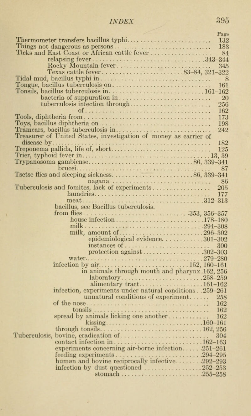 Page Thermometer transfers bacillus typhi 132 Things not dangerous as persons 183 Ticks and East Coast or African cattle fever 84 relapsing fev'er 343-344 Rocky Mountain fever 345 Texas cattle fever 83-84, 321-322 Tidal mud, bacillus typhi in 8 Tongue, bacillus tuberculosis on 161 Tonsils, bacillus tuberculosis in 161-162 bacteria of suppuration in 20 tuberculosis infection through 256 of 162 Tools, diphtheria from 173 Toys, bacillus diphtheria on 198 Tramcars, bacillus tuberculosis in 242 Treasurer of United States, investigation of money as carrier of disease by 182 Treponema pallida, life of, short 125 Trier, typhoid fever in 13, 39 Trypanosoma gambiense 86, 339-341 brucei 87 Tsetse flies and sleeping sickness 86, 339-341 nagana 86 Tuberculosis and fomites, lack of experiments 205 laundries 177 meat 312-313 bacillus, see Bacillus tuberculosis. from flies 353, 356-357 house infection 178-180 milk 294-308 milk, amount of 296-302 epidemiological evidence 301-302 instances of 300 protection against 302-303 water 279-280 infection by air 152, 160-161 in animals through mouth and pharynx. 162, 256 laboratory 258-259 alimentary tract 161-162 infection, experiments under natural conditions. .259-261 unnatural conditions of experiment 258 of the nose 162 tonsils 162 spread by animals licking one another 162 kissing 160-161 through ton.sils 162, 256 Tuberculosis, bovine, eradication of 304 contact infection in 162-163 experiments concerning air-borne infection 251-261 feeding experiments 294-295 human and bovine reciprocally infective 292-293 infection by du.st riuestioned 252-253 stomach 255-258