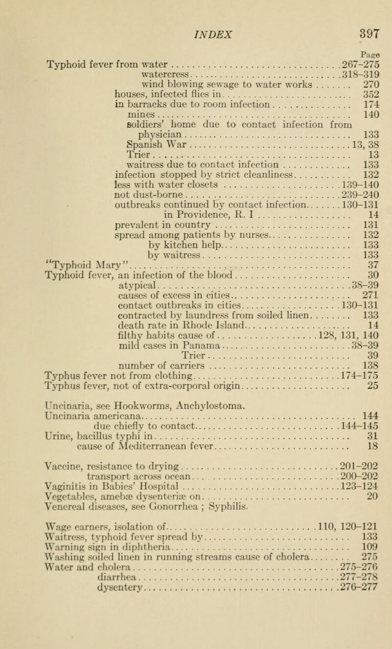 Pace Typhoid fever from water 267-275 watercress 318-319 wind blowing sewage to water works 270 houses, infected flies in 352 in barracks due to room infection 174 mines 140 soldiers' home due to contact infection from physician 133 Spanish War 13, 38 Trier 13 waitress due to contact infection 133 infection stopped by strict cleanliness 132 less with water closets 139-140 not dust-borne 239-240 outbreaks continued by contact infection 130-131 in Providence, R. I 14 prevalent in country 131 spread among patients bj' nurses 132 by kitchen help 133 by waitress 133 Typhoid Mary 37 Typhoid fever, an infection of the blood 30 atypical 38-39 causes of excess in cities 271 contact outbreaks in cities 130-131 contracted by laundress from soiled linen 133 death rate in Rhode Island 14 filthy habits cause of 128, 131, 140 mild cases in Panama 38-39 Trier 39 number of carriers 138 Typhus fever not from clothing 174-175 Typhus fever, not of extra-corporal origin 25 Uncinaria, see Hookworms, Anchylostoma. Uncinaria americana 144 due chiefly to contact 144-145 Urine, bacillus typhi in 31 cause of Mediterranean fever 18 Vaccine, resistance to drying 201-202 transport across ocean 200-202 Vaginitis in Babies' Hospital 123-124 Vegetables, ameba; dysenteria; on 20 Venereal diseases, see Gonorrhea ; Syphilis. Wage earners, isolation of 110, 120-121 Waitress, typhoid fever spread by 133 Warning sign in diphtheria 109 Washing soiled linen in running streams cause of cholera 275 Water and cholera 275-276 diarrhea 277-278 dysentery 276-277