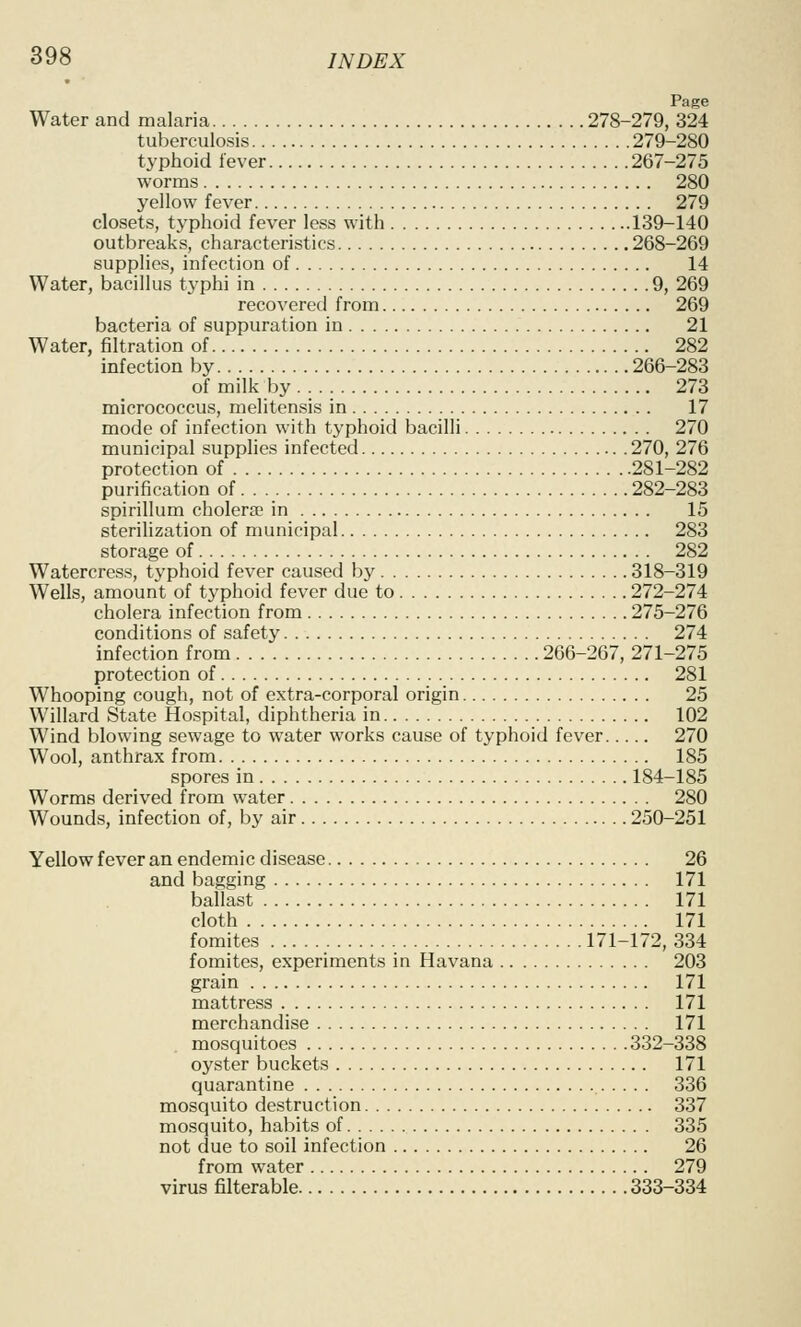 Page Water and malaria 278-279, 324 tuberculosis 279-280 typhoid lever 267-275 worms 280 yellow fever 279 closets, typhoid fever less with 139-140 outbreaks, characteristics 268-269 supplies, infection of 14 Water, bacillus tj^phi in 9, 269 recovered from 269 bacteria of suppuration in 21 Water, filtration of 282 infection by 266-283 of milk by ... 273 micrococcus, melitensis in 17 mode of infection with typhoid bacilli 270 municipal supplies infected 270, 276 protection of 281-282 purification of 282-283 spirillum cholera? in 15 sterilization of municipal 283 storage of 282 Watercress, typhoid fever caused by 318-319 Wells, amount of typhoid fever due to 272-274 cholera infection from 275-276 conditions of safety 274 infection from 266-267, 271-275 protection of 281 Whooping cough, not of extra-corporal origin 25 Willard State Hospital, diphtheria in 102 Wind blowing sewage to water works cause of typhoid fever 270 Wool, anthrax from 185 spores in 184-185 Worms derived from water 280 Wounds, infection of, by air 250-251 Yellow fever an endemic disease 26 and bagging 171 ballast 171 cloth 171 fomites 171-172, 334 fomites, experiments in Havana 203 grain 171 mattress 171 merchandise 171 mosquitoes 332-338 oyster buckets 171 quarantine 336 mosquito destruction 337 mosquito, habits of 335 not due to soil infection 26 from water 279 virus filterable 333-334