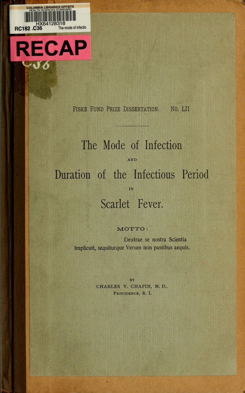 COLUMBIA LIBRARIES OFFSITE HEALTH SCIENCES STANDARD HX64128318 RC182 .C36 The mode of infectio RECAP FisKE Fund Prize Dissertation. No. LII The Mode of Infection AND Duration of the Infectious Period IN Scarlet Fever. NIOXTO : Dextrae se nostra Scientia Implicuit, sequiturque Verum non passibus acquis. CHARLES V. CHAPIN, M. D., Providence, R. I.